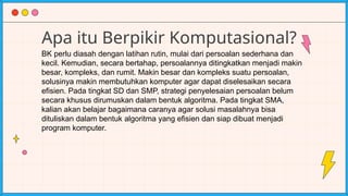Apa itu Berpikir Komputasional?
BK perlu diasah dengan latihan rutin, mulai dari persoalan sederhana dan
kecil. Kemudian, secara bertahap, persoalannya ditingkatkan menjadi makin
besar, kompleks, dan rumit. Makin besar dan kompleks suatu persoalan,
solusinya makin membutuhkan komputer agar dapat diselesaikan secara
efisien. Pada tingkat SD dan SMP, strategi penyelesaian persoalan belum
secara khusus dirumuskan dalam bentuk algoritma. Pada tingkat SMA,
kalian akan belajar bagaimana caranya agar solusi masalahnya bisa
dituliskan dalam bentuk algoritma yang efisien dan siap dibuat menjadi
program komputer.
 