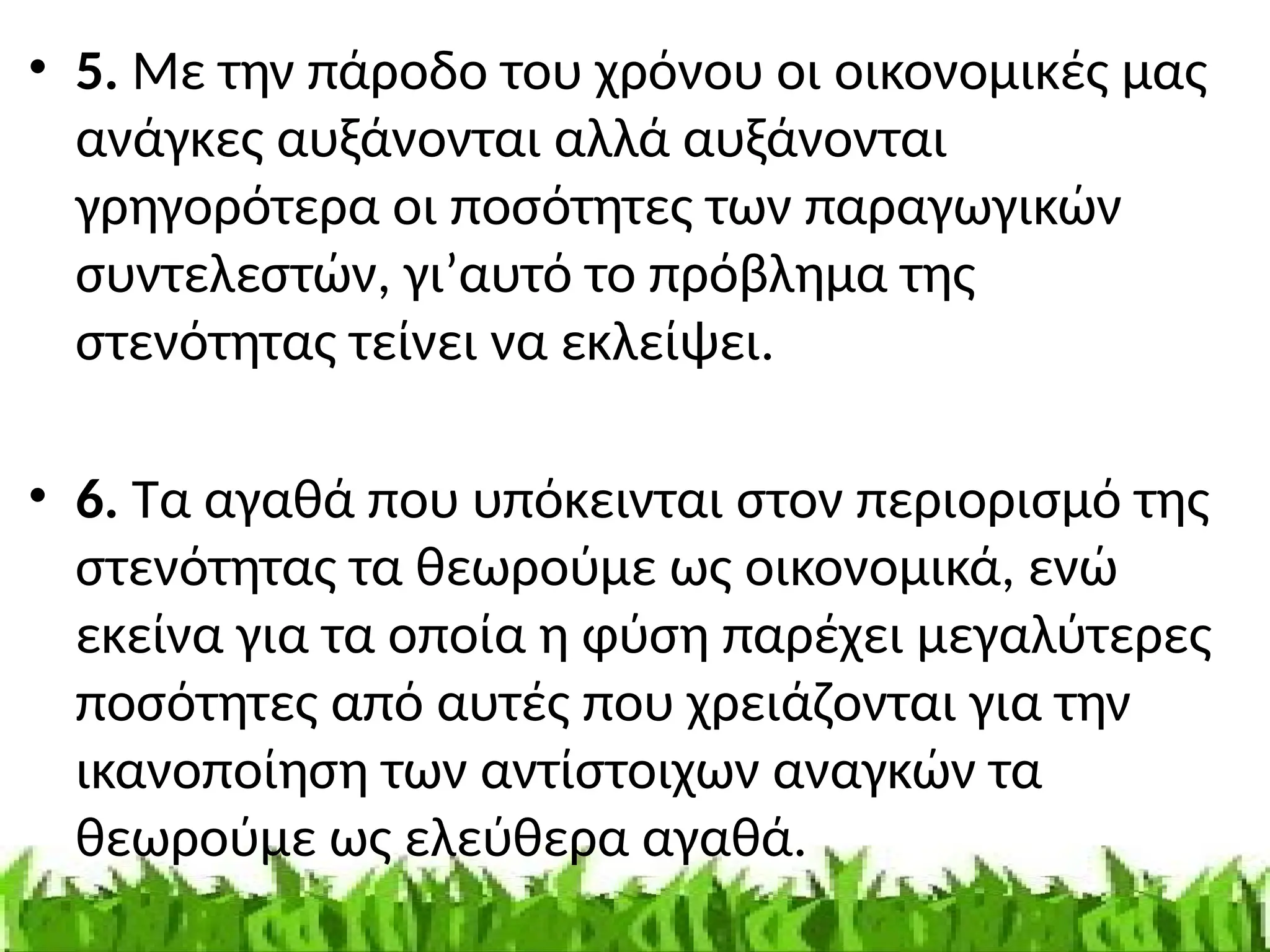 • 5. Με την πάροδο του χρόνου οι οικονομικές μας
ανάγκες αυξάνονται αλλά αυξάνονται
γρηγορότερα οι ποσότητες των παραγωγικών
συντελεστών, γι’αυτό το πρόβλημα της
στενότητας τείνει να εκλείψει.
• 6. Τα αγαθά που υπόκεινται στον περιορισμό της
στενότητας τα θεωρούμε ως οικονομικά, ενώ
εκείνα για τα οποία η φύση παρέχει μεγαλύτερες
ποσότητες από αυτές που χρειάζονται για την
ικανοποίηση των αντίστοιχων αναγκών τα
θεωρούμε ως ελεύθερα αγαθά.
 