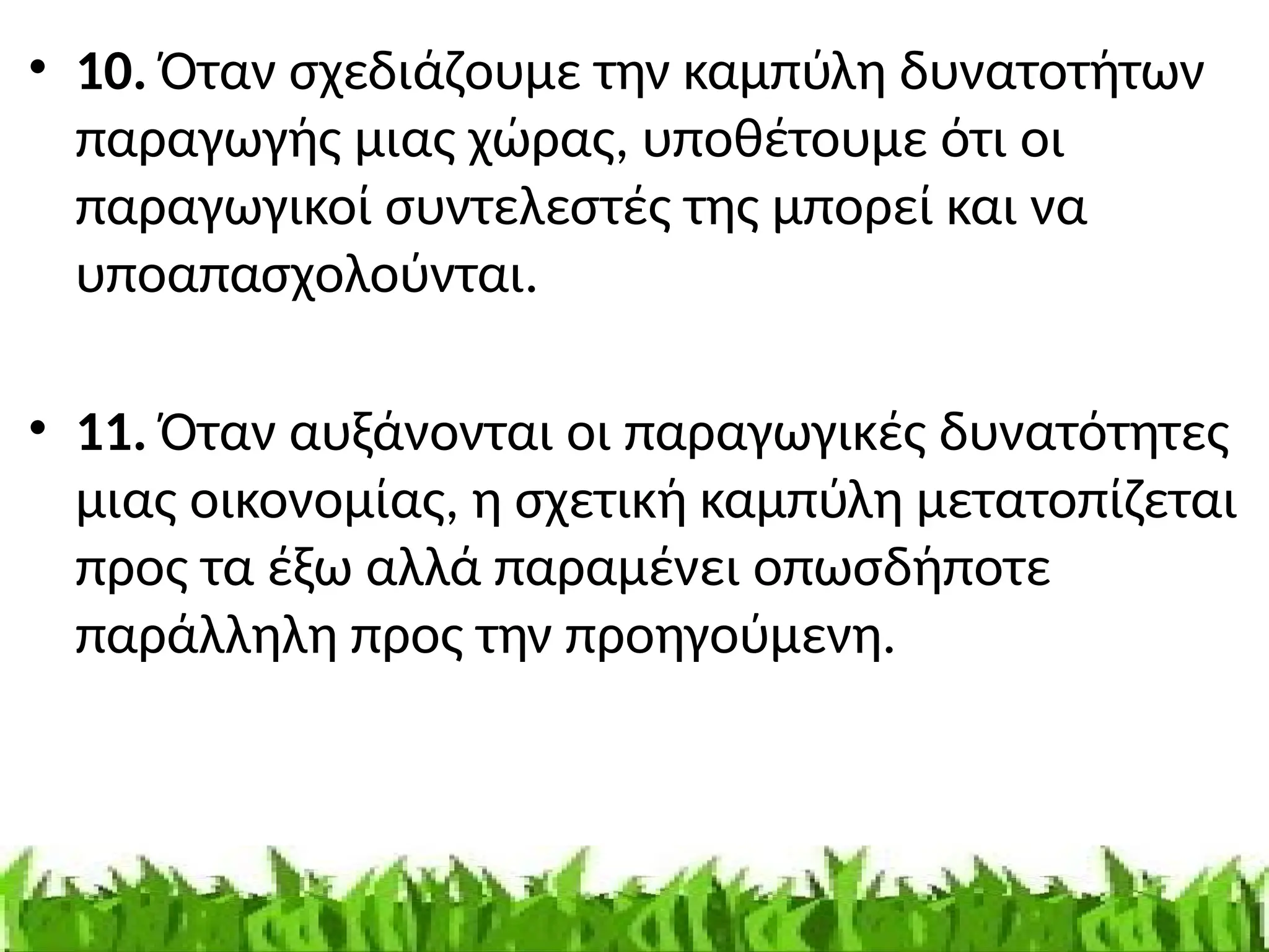 • 10. Όταν σχεδιάζουμε την καμπύλη δυνατοτήτων
παραγωγής μιας χώρας, υποθέτουμε ότι οι
παραγωγικοί συντελεστές της μπορεί και να
υποαπασχολούνται.
• 11. Όταν αυξάνονται οι παραγωγικές δυνατότητες
μιας οικονομίας, η σχετική καμπύλη μετατοπίζεται
προς τα έξω αλλά παραμένει οπωσδήποτε
παράλληλη προς την προηγούμενη.
 
