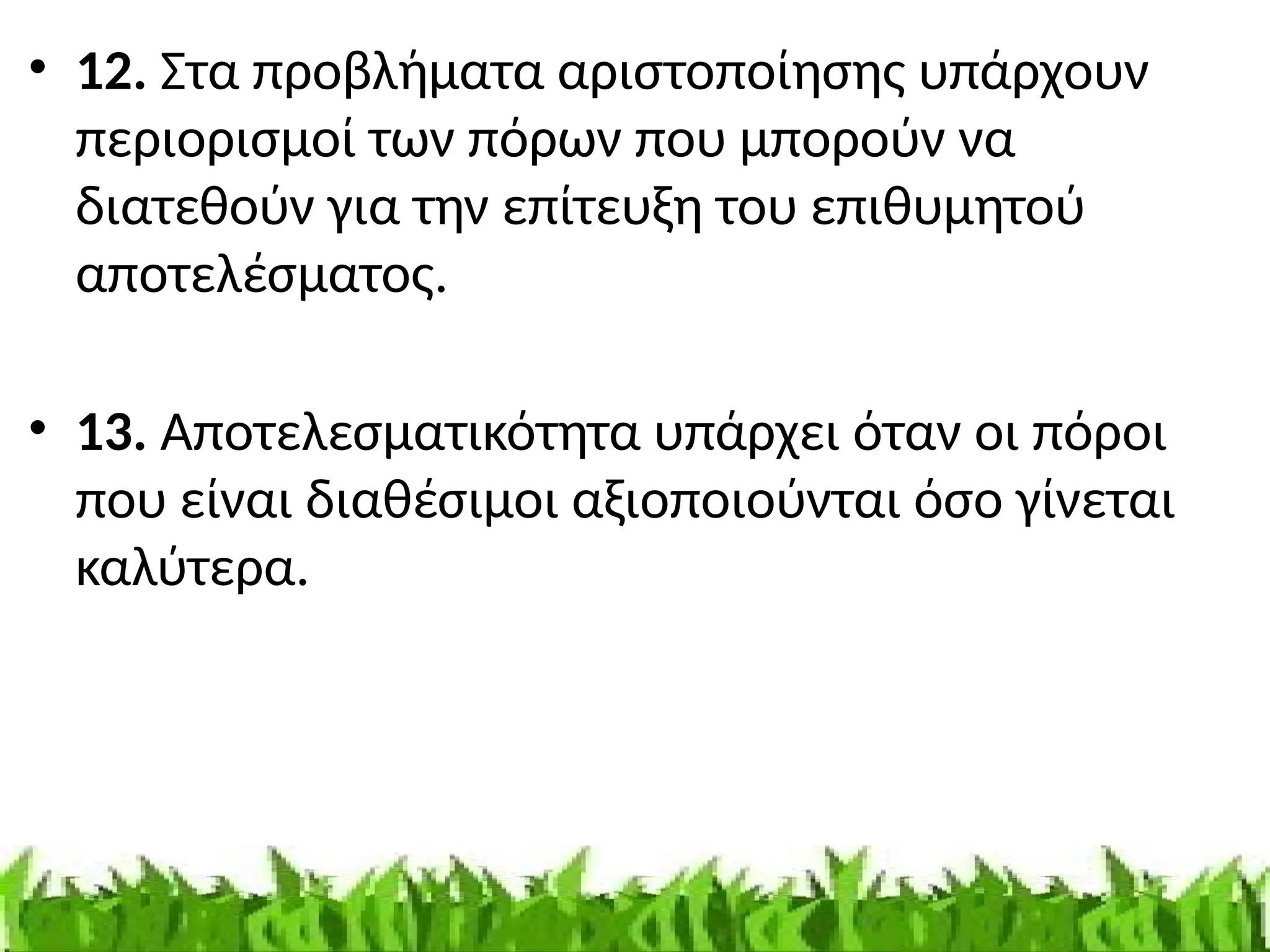 • 12. Στα προβλήματα αριστοποίησης υπάρχουν
περιορισμοί των πόρων που μπορούν να
διατεθούν για την επίτευξη του επιθυμητού
αποτελέσματος.
• 13. Αποτελεσματικότητα υπάρχει όταν οι πόροι
που είναι διαθέσιμοι αξιοποιούνται όσο γίνεται
καλύτερα.
 