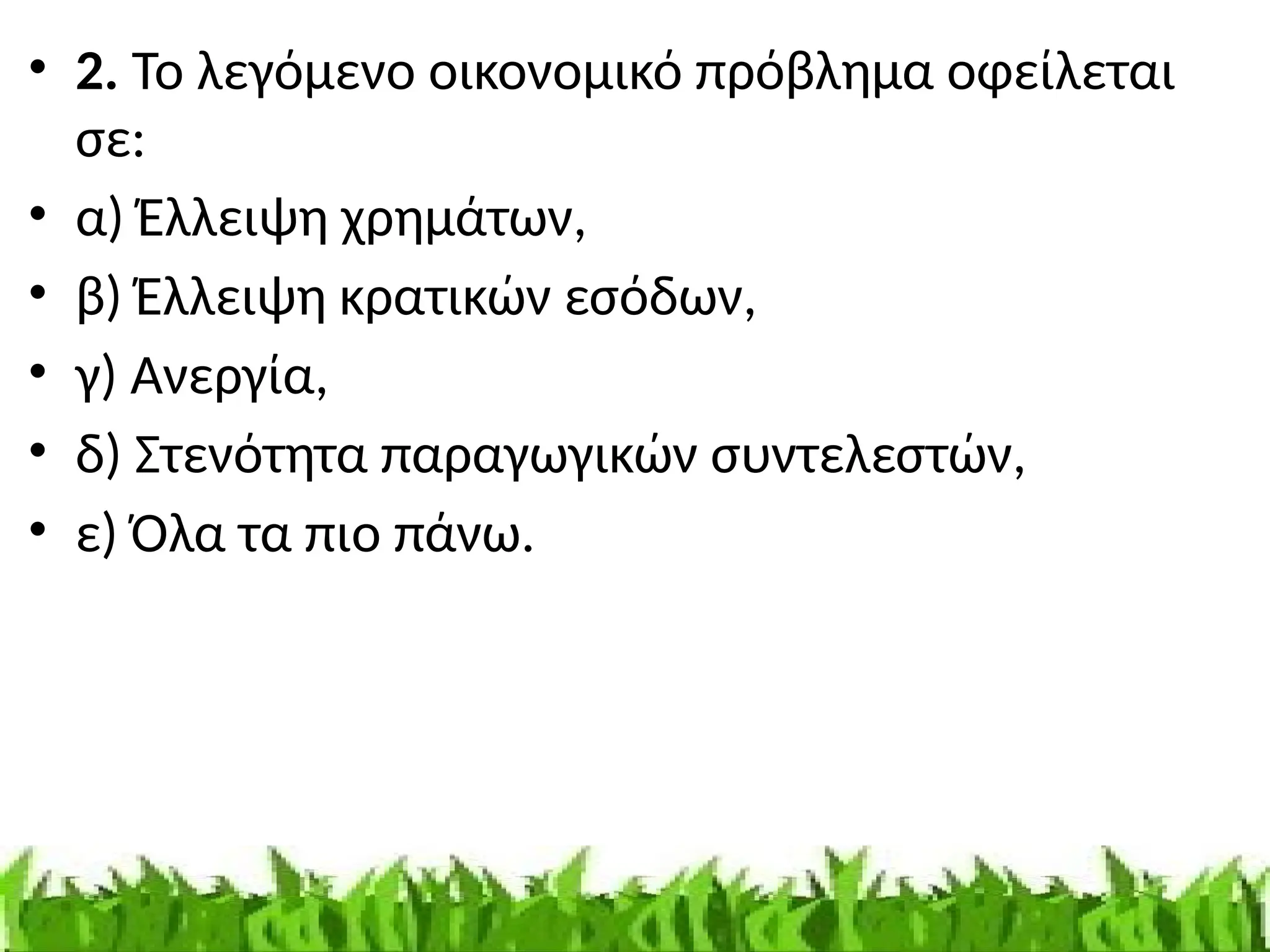 • 2. Το λεγόμενο οικονομικό πρόβλημα οφείλεται
σε:
• α) Έλλειψη χρημάτων,
• β) Έλλειψη κρατικών εσόδων,
• γ) Ανεργία,
• δ) Στενότητα παραγωγικών συντελεστών,
• ε) Όλα τα πιο πάνω.
 