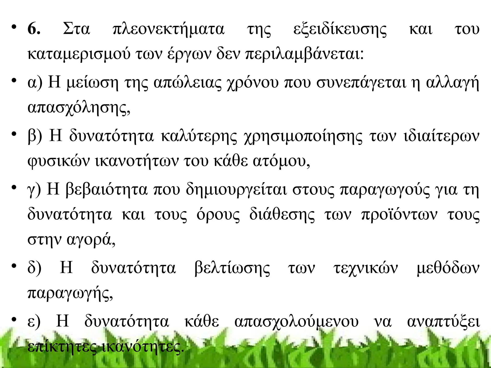 • 6. Στα πλεονεκτήματα της εξειδίκευσης και του
καταμερισμού των έργων δεν περιλαμβάνεται:
• α) Η μείωση της απώλειας χρόνου που συνεπάγεται η αλλαγή
απασχόλησης,
• β) Η δυνατότητα καλύτερης χρησιμοποίησης των ιδιαίτερων
φυσικών ικανοτήτων του κάθε ατόμου,
• γ) Η βεβαιότητα που δημιουργείται στους παραγωγούς για τη
δυνατότητα και τους όρους διάθεσης των προϊόντων τους
στην αγορά,
• δ) Η δυνατότητα βελτίωσης των τεχνικών μεθόδων
παραγωγής,
• ε) Η δυνατότητα κάθε απασχολούμενου να αναπτύξει
επίκτητες ικανότητες.
 