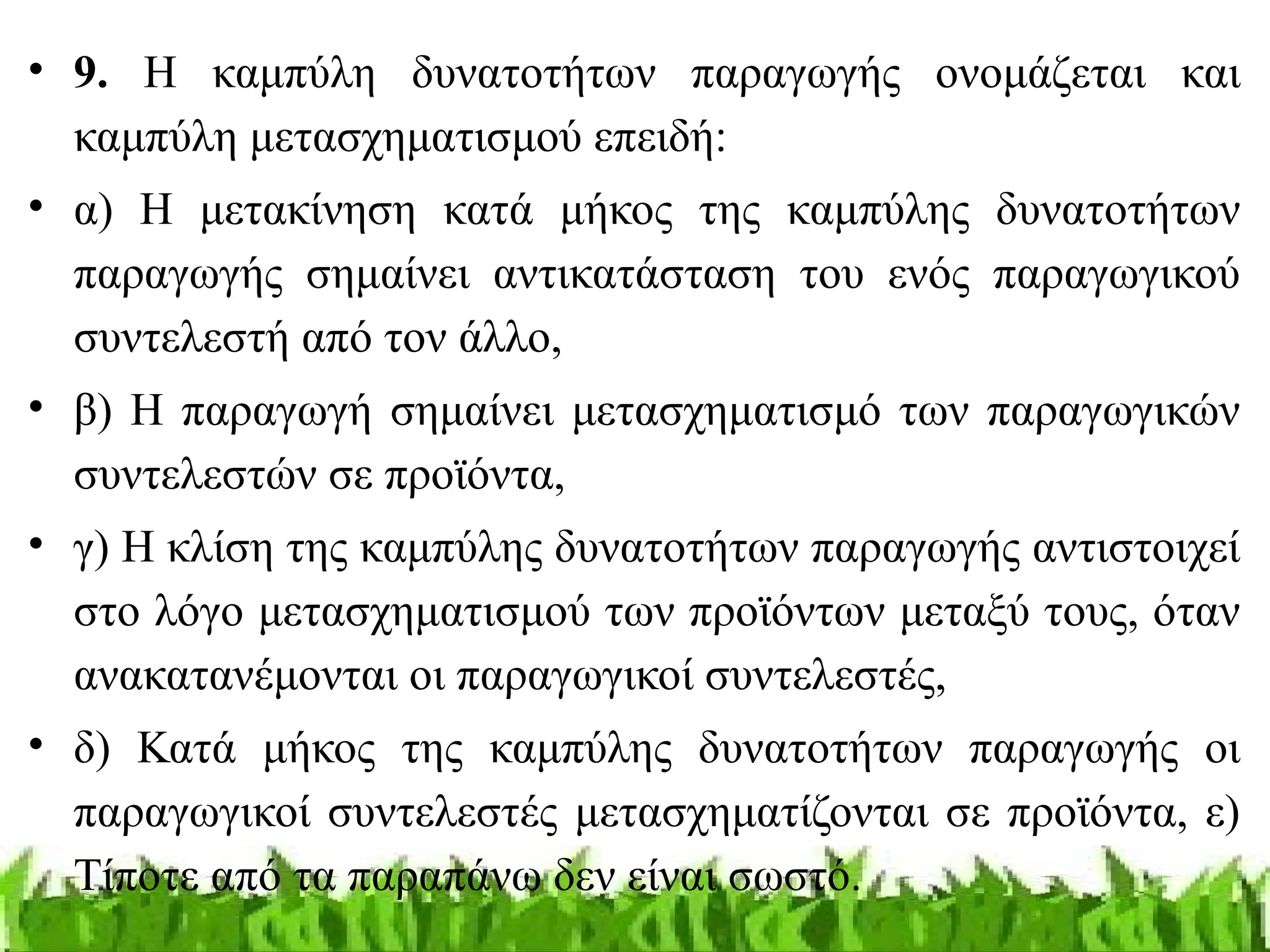 • 9. Η καμπύλη δυνατοτήτων παραγωγής ονομάζεται και
καμπύλη μετασχηματισμού επειδή:
• α) Η μετακίνηση κατά μήκος της καμπύλης δυνατοτήτων
παραγωγής σημαίνει αντικατάσταση του ενός παραγωγικού
συντελεστή από τον άλλο,
• β) Η παραγωγή σημαίνει μετασχηματισμό των παραγωγικών
συντελεστών σε προϊόντα,
• γ) Η κλίση της καμπύλης δυνατοτήτων παραγωγής αντιστοιχεί
στο λόγο μετασχηματισμού των προϊόντων μεταξύ τους, όταν
ανακατανέμονται οι παραγωγικοί συντελεστές,
• δ) Κατά μήκος της καμπύλης δυνατοτήτων παραγωγής οι
παραγωγικοί συντελεστές μετασχηματίζονται σε προϊόντα, ε)
Τίποτε από τα παραπάνω δεν είναι σωστό.
 