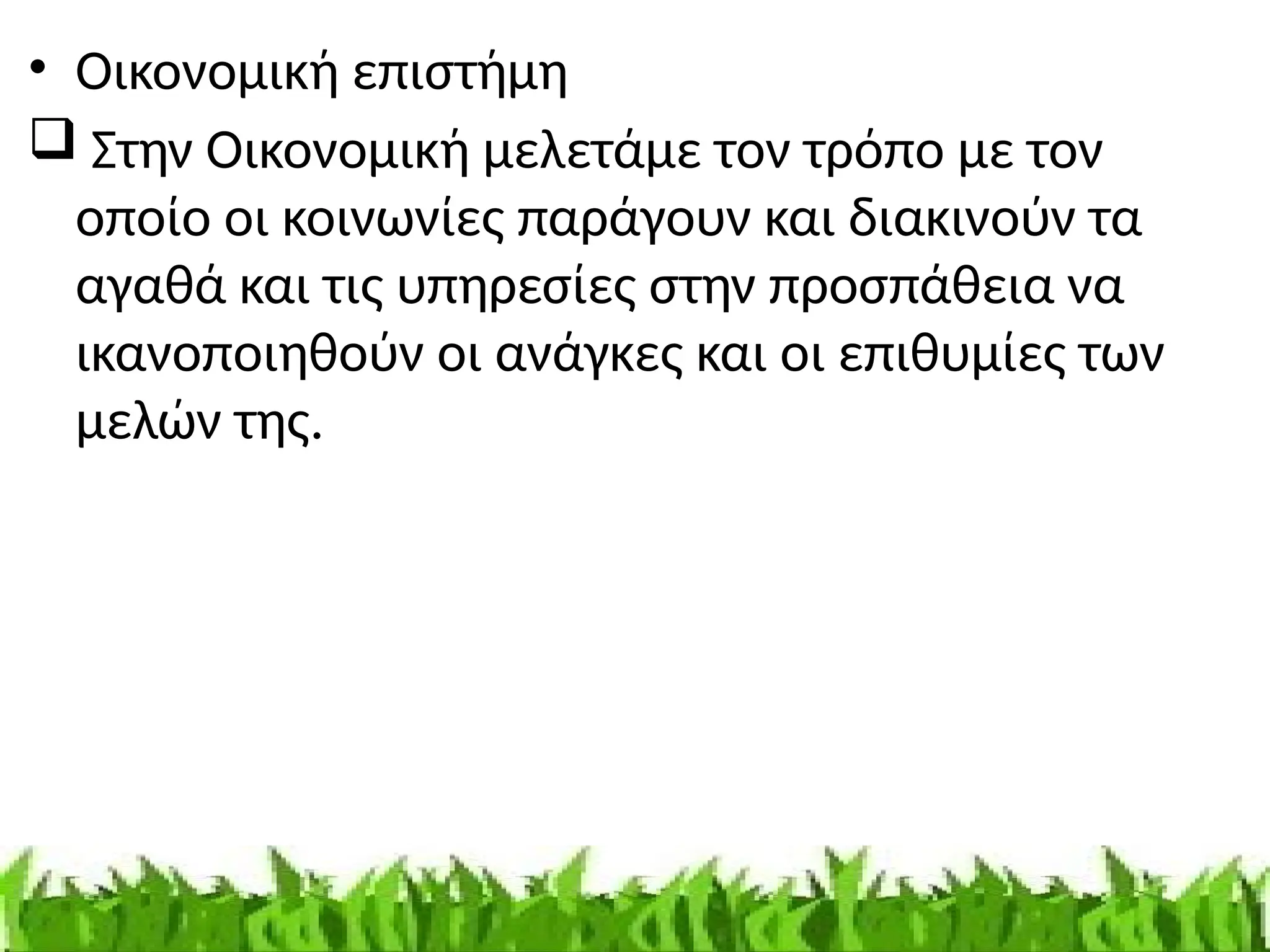 • Οικονομική επιστήμη
 Στην Οικονομική μελετάμε τον τρόπο με τον
οποίο οι κοινωνίες παράγουν και διακινούν τα
αγαθά και τις υπηρεσίες στην προσπάθεια να
ικανοποιηθούν οι ανάγκες και οι επιθυμίες των
μελών της.
 