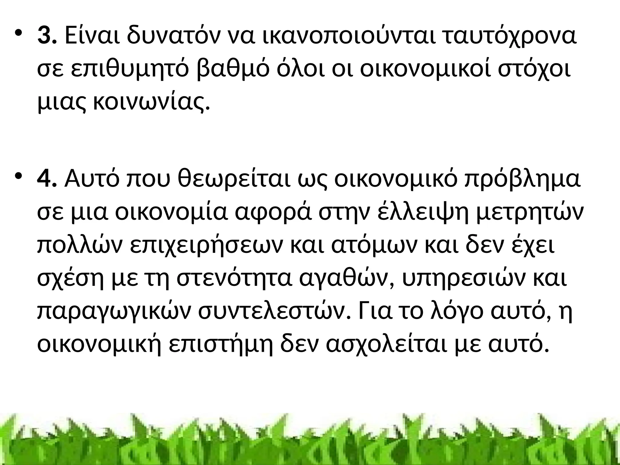 • 3. Είναι δυνατόν να ικανοποιούνται ταυτόχρονα
σε επιθυμητό βαθμό όλοι οι οικονομικοί στόχοι
μιας κοινωνίας.
• 4. Αυτό που θεωρείται ως οικονομικό πρόβλημα
σε μια οικονομία αφορά στην έλλειψη μετρητών
πολλών επιχειρήσεων και ατόμων και δεν έχει
σχέση με τη στενότητα αγαθών, υπηρεσιών και
παραγωγικών συντελεστών. Για το λόγο αυτό, η
οικονομική επιστήμη δεν ασχολείται με αυτό.
 