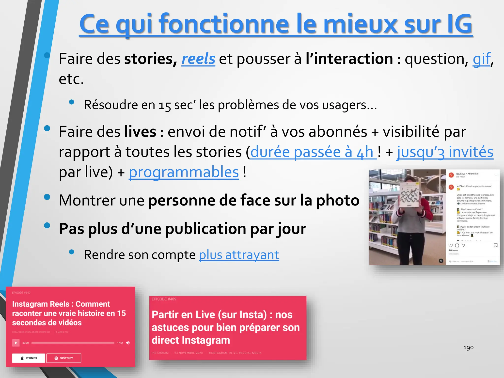 Ce qui fonctionne le mieux sur IG
• Faire des stories, reels et pousser à l’interaction : question, gif,
etc.
• Résoudre en 15 sec’ les problèmes de vos usagers…
• Faire des lives : envoi de notif’ à vos abonnés + visibilité par
rapport à toutes les stories (durée passée à 4h ! + jusqu’3 invités
par live) + programmables !
• Montrer une personne de face sur la photo
• Pas plus d’une publication par jour
• Rendre son compte plus attrayant
190
Live instagram
 