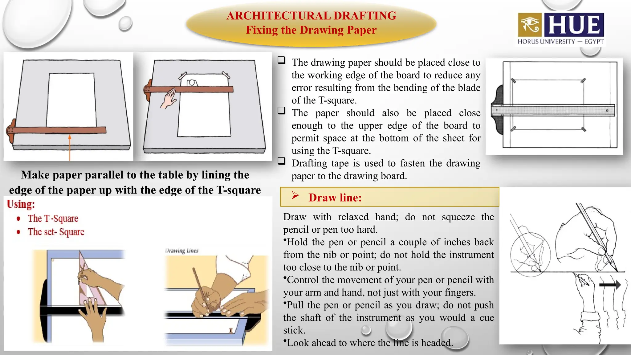 ARCHITECTURAL DRAFTING
Fixing the Drawing Paper
Make paper parallel to the table by lining the
edge of the paper up with the edge of the T-square
 The drawing paper should be placed close to
the working edge of the board to reduce any
error resulting from the bending of the blade
of the T-square.
 The paper should also be placed close
enough to the upper edge of the board to
permit space at the bottom of the sheet for
using the T-square.
 Drafting tape is used to fasten the drawing
paper to the drawing board.
 Draw line:
Draw with relaxed hand; do not squeeze the
pencil or pen too hard.
•Hold the pen or pencil a couple of inches back
from the nib or point; do not hold the instrument
too close to the nib or point.
•Control the movement of your pen or pencil with
your arm and hand, not just with your fingers.
•Pull the pen or pencil as you draw; do not push
the shaft of the instrument as you would a cue
stick.
•Look ahead to where the line is headed.
 