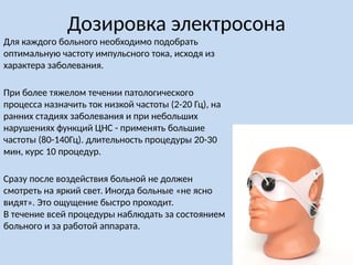 Дозировка электросона
Для каждого больного необходимо подобрать
оптимальную частоту импульсного тока, исходя из
характера заболевания.
При более тяжелом течении патологического
процесса назначить ток низкой частоты (2-20 Гц), на
ранних стадиях заболевания и при небольших
нарушениях функций ЦНС - применять большие
частоты (80-140Гц). длительность процедуры 20-30
мин, курс 10 процедур.
Сразу после воздействия больной не должен
смотреть на яркий свет. Иногда больные «не ясно
видят». Это ощущение быстро проходит.
В течение всей процедуры наблюдать за состоянием
больного и за работой аппарата.
 