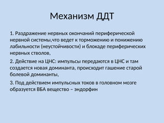 Механизм ДДТ
1. Раздражение нервных окончаний периферической
нервной системы,что ведет к торможению и понижению
лабильности (неустойчивости) и блокаде периферических
нервных стволов,
2. Действие на ЦНС: импульсы передаются в ЦНС и там
создается новая доминанта, происходит гашение старой
болевой доминанты,
3. Под действием импульсных токов в головном мозге
образуется ВБА вещество – эндорфин
 