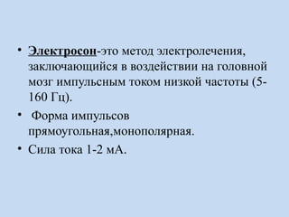 • Электросон-это метод электролечения,
заключающийся в воздействии на головной
мозг импульсным током низкой частоты (5-
160 Гц).
• Форма импульсов
прямоугольная,монополярная.
• Сила тока 1-2 мА.
 