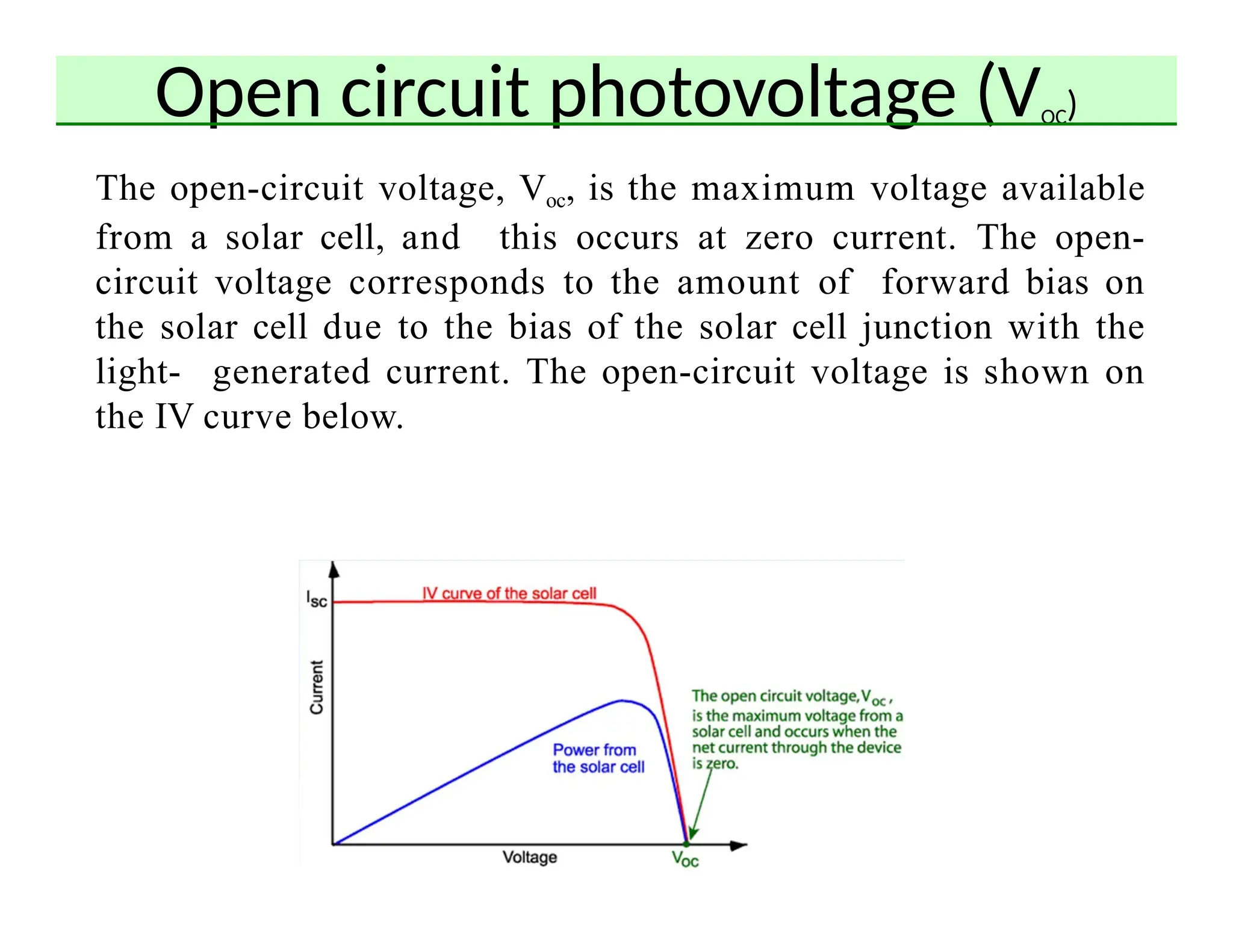 Open circuit photovoltage (VOC)
The open-circuit voltage, Voc, is the maximum voltage available
from a solar cell, and this occurs at zero current. The open-
circuit voltage corresponds to the amount of forward bias on
the solar cell due to the bias of the solar cell junction with the
light- generated current. The open-circuit voltage is shown on
the IV curve below.
 