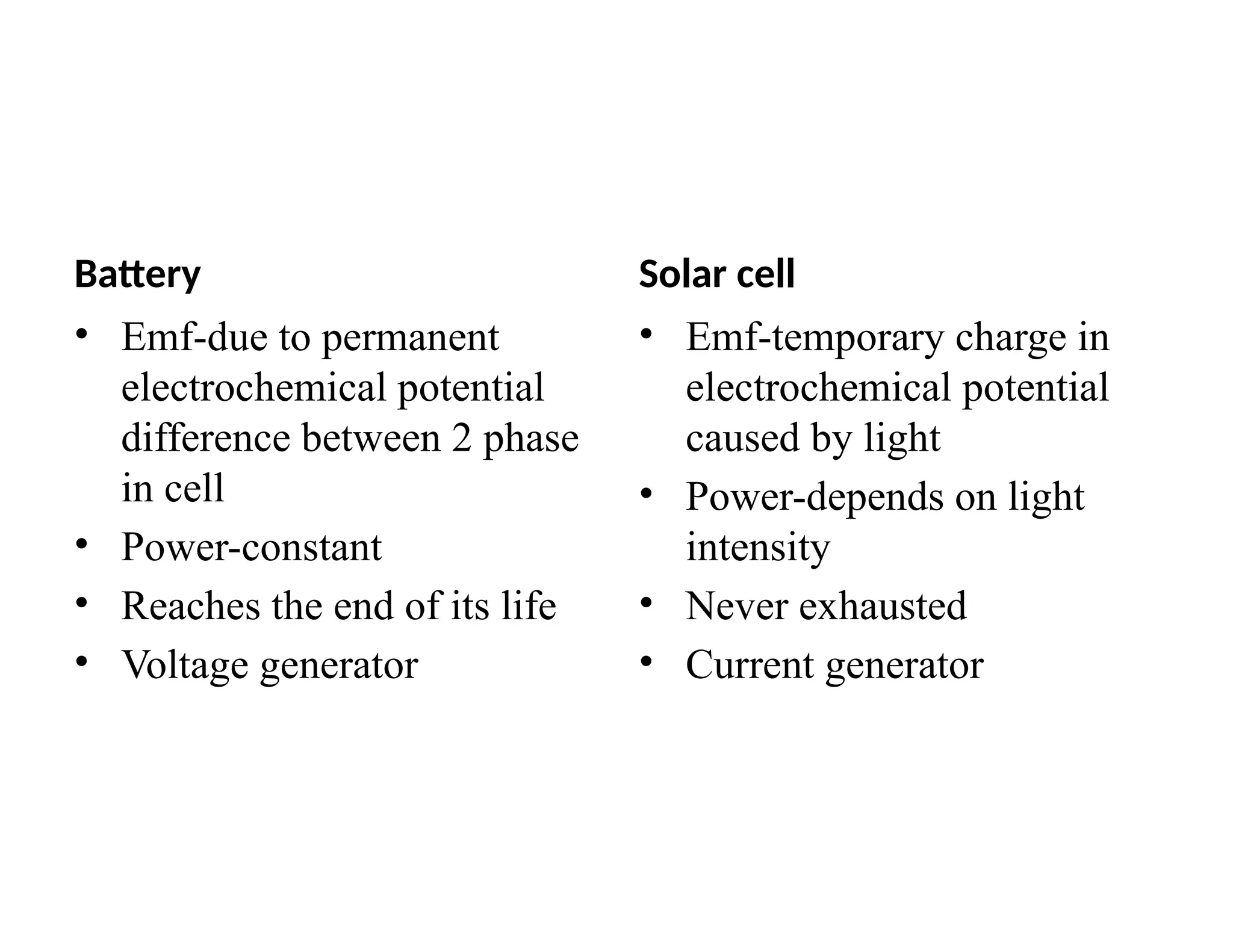 Battery
• Emf-due to permanent
electrochemical potential
difference between 2 phase
in cell
• Power-constant
• Reaches the end of its life
• Voltage generator
Solar cell
• Emf-temporary charge in
electrochemical potential
caused by light
• Power-depends on light
intensity
• Never exhausted
• Current generator
 