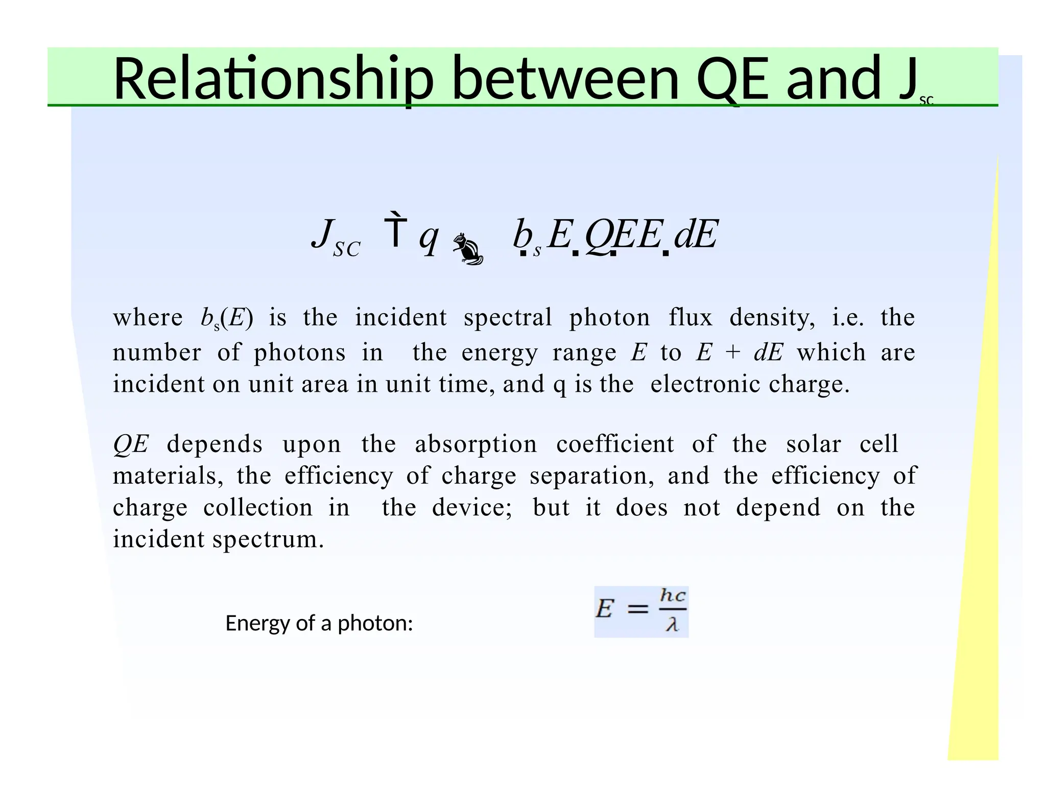 Relationship between QE and Jsc
JSC  q bs E QEE dE
where bs(E) is the incident spectral photon flux density, i.e. the
number of photons in the energy range E to E + dE which are
incident on unit area in unit time, and q is the electronic charge.
QE depends upon the absorption coefficient of the solar cell
materials, the efficiency of charge separation, and the efficiency of
charge collection in the device; but it does not depend on the
incident spectrum.
Energy of a photon:
 