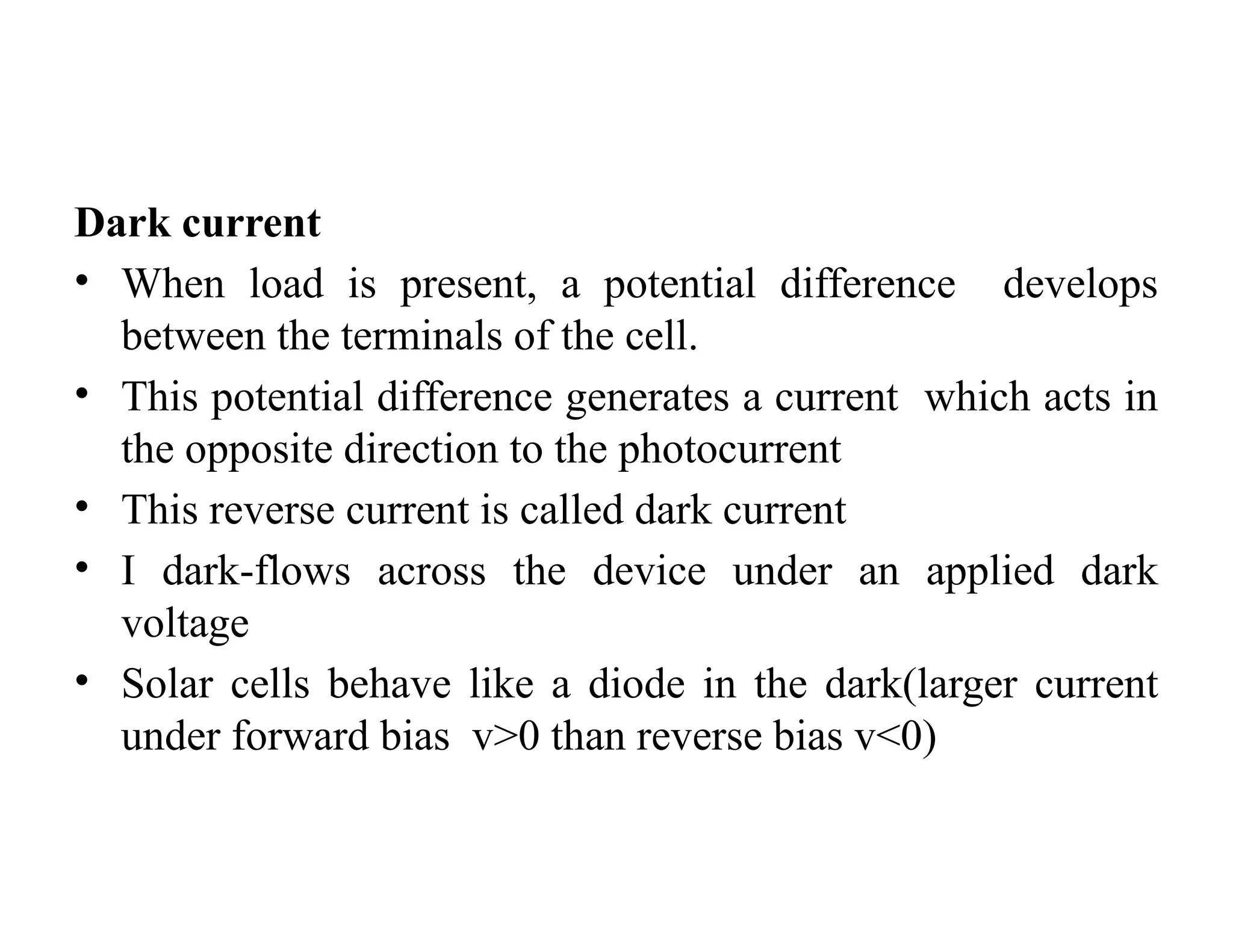 Dark current
• When load is present, a potential difference develops
between the terminals of the cell.
• This potential difference generates a current which acts in
the opposite direction to the photocurrent
• This reverse current is called dark current
• I dark-flows across the device under an applied dark
voltage
• Solar cells behave like a diode in the dark(larger current
under forward bias v>0 than reverse bias v<0)
 