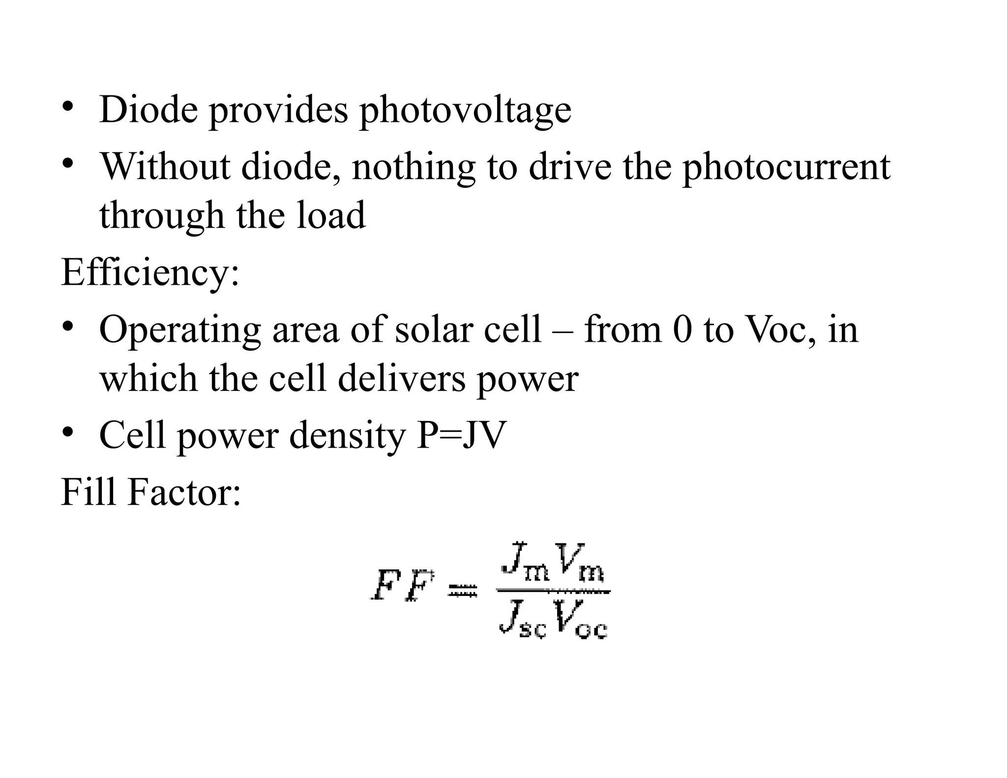 • Diode provides photovoltage
• Without diode, nothing to drive the photocurrent
through the load
Efficiency:
• Operating area of solar cell – from 0 to Voc, in
which the cell delivers power
• Cell power density P=JV
Fill Factor:
 