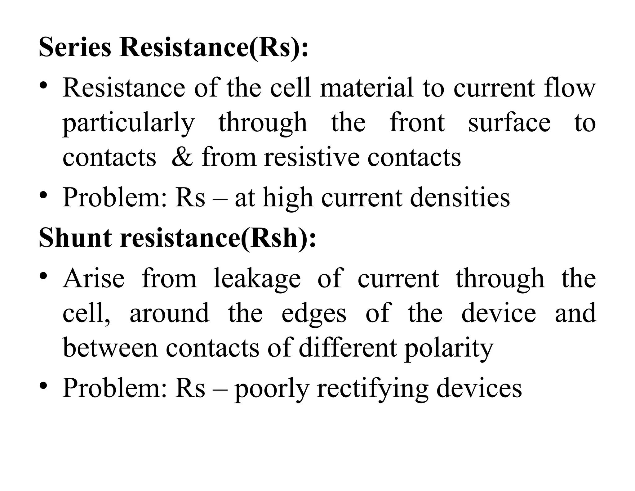 Series Resistance(Rs):
• Resistance of the cell material to current flow
particularly through the front surface to
contacts & from resistive contacts
• Problem: Rs – at high current densities
Shunt resistance(Rsh):
• Arise from leakage of current through the
cell, around the edges of the device and
between contacts of different polarity
• Problem: Rs – poorly rectifying devices
 