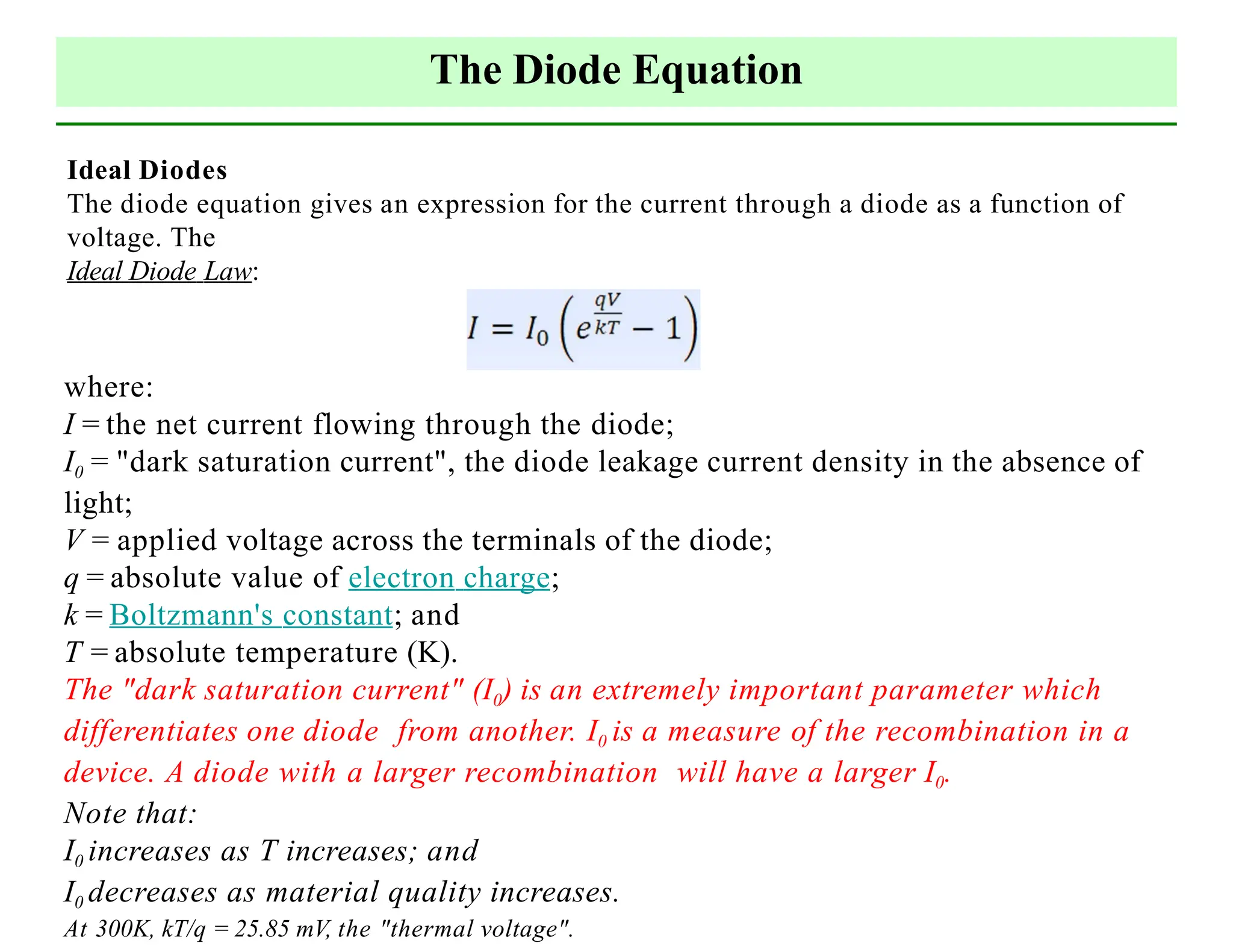 The Diode Equation
Ideal Diodes
The diode equation gives an expression for the current through a diode as a function of
voltage. The
Ideal Diode Law:
where:
I = the net current flowing through the diode;
I0 = "dark saturation current", the diode leakage current density in the absence of
light;
V = applied voltage across the terminals of the diode;
q = absolute value of electron charge;
k = Boltzmann's constant; and
T = absolute temperature (K).
The "dark saturation current" (I0) is an extremely important parameter which
differentiates one diode from another. I0 is a measure of the recombination in a
device. A diode with a larger recombination will have a larger I0.
Note that:
I0 increases as T increases; and
I0 decreases as material quality increases.
At 300K, kT/q = 25.85 mV, the "thermal voltage".
 