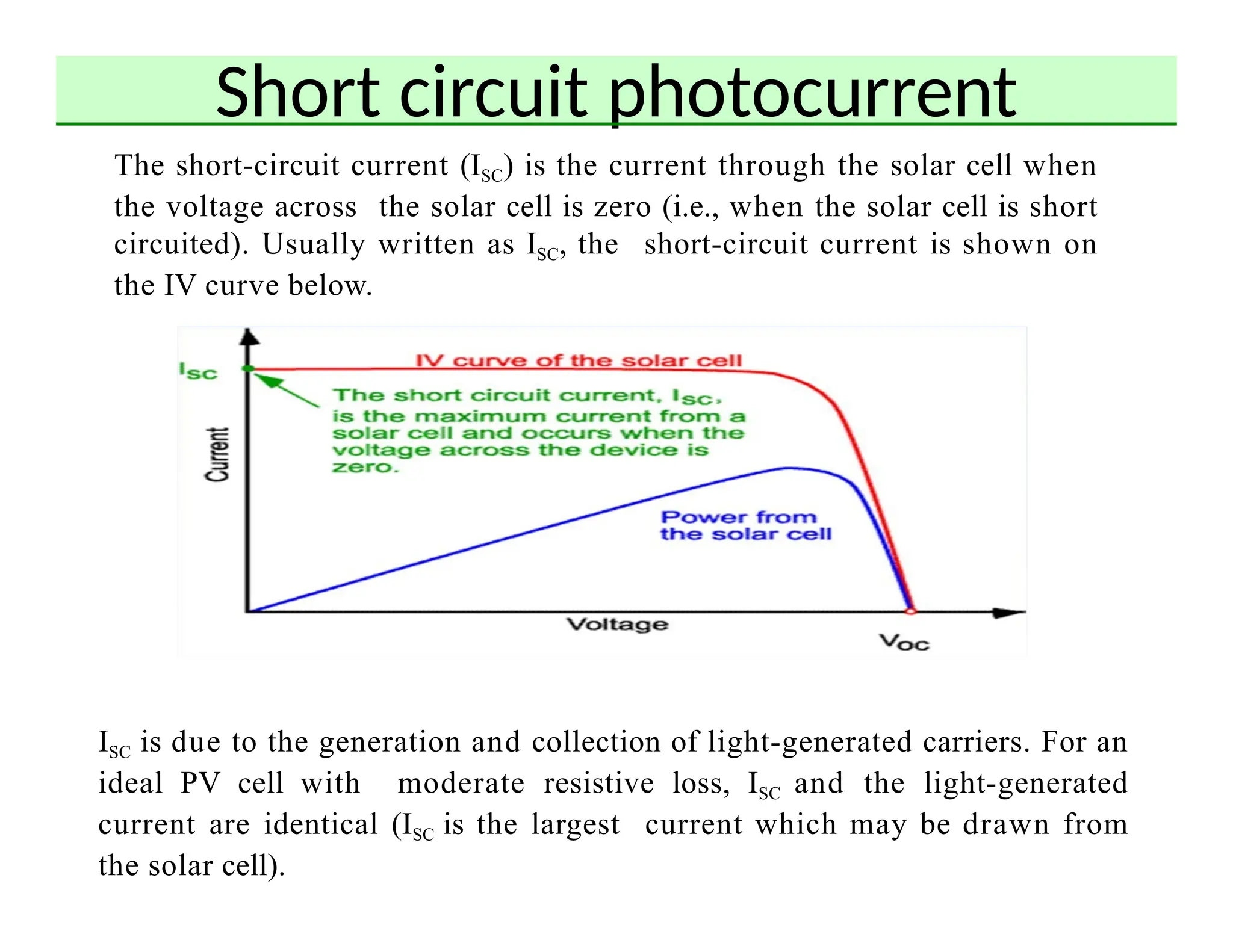Short circuit photocurrent
The short-circuit current (ISC) is the current through the solar cell when
the voltage across the solar cell is zero (i.e., when the solar cell is short
circuited). Usually written as ISC, the short-circuit current is shown on
the IV curve below.
ISC is due to the generation and collection of light-generated carriers. For an
ideal PV cell with moderate resistive loss, ISC and the light-generated
current are identical (ISC is the largest current which may be drawn from
the solar cell).
 