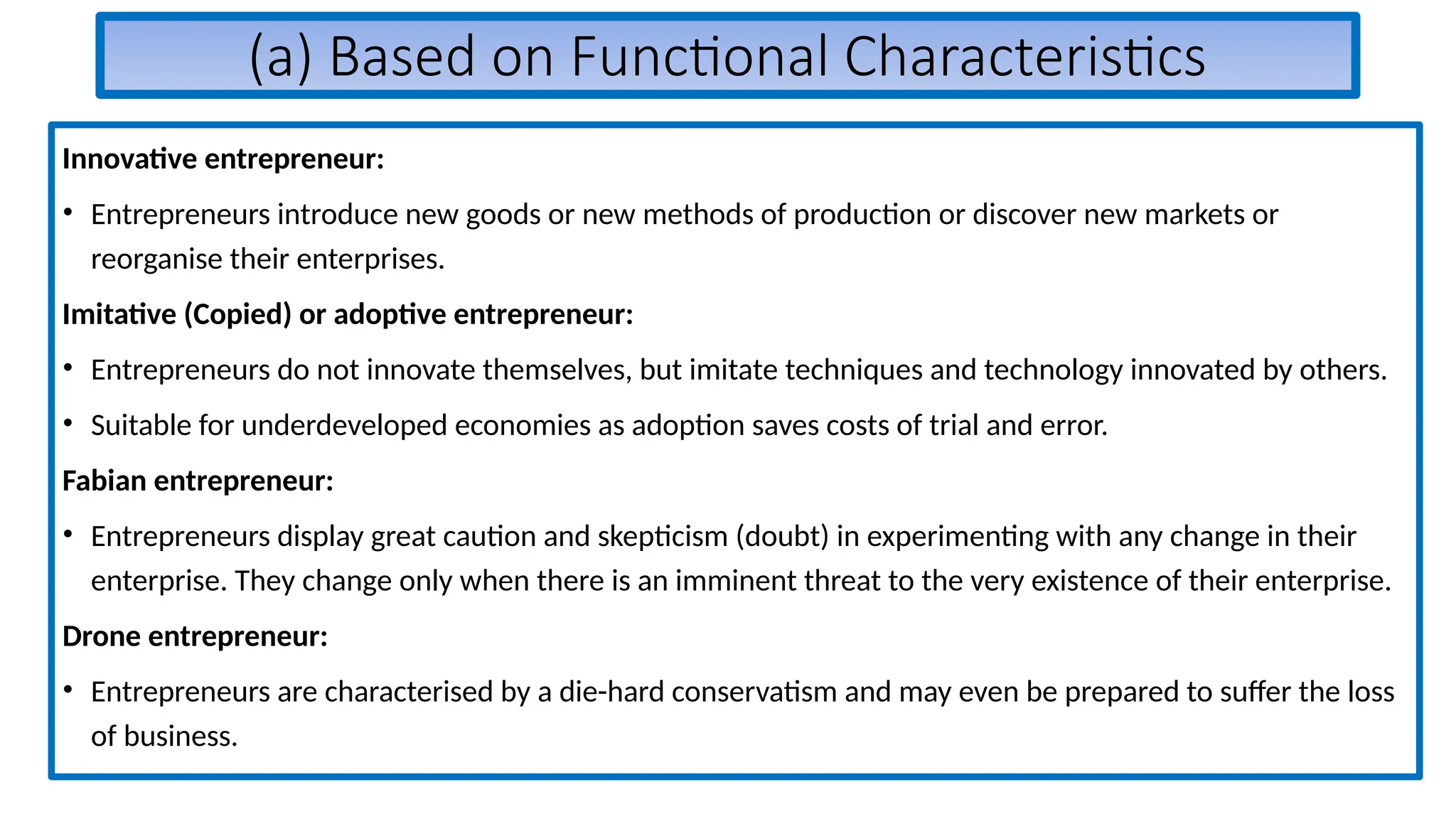 (a) Based on Functional Characteristics
Innovative entrepreneur:
• Entrepreneurs introduce new goods or new methods of production or discover new markets or
reorganise their enterprises.
Imitative (Copied) or adoptive entrepreneur:
• Entrepreneurs do not innovate themselves, but imitate techniques and technology innovated by others.
• Suitable for underdeveloped economies as adoption saves costs of trial and error.
Fabian entrepreneur:
• Entrepreneurs display great caution and skepticism (doubt) in experimenting with any change in their
enterprise. They change only when there is an imminent threat to the very existence of their enterprise.
Drone entrepreneur:
• Entrepreneurs are characterised by a die-hard conservatism and may even be prepared to suffer the loss
of business.
 