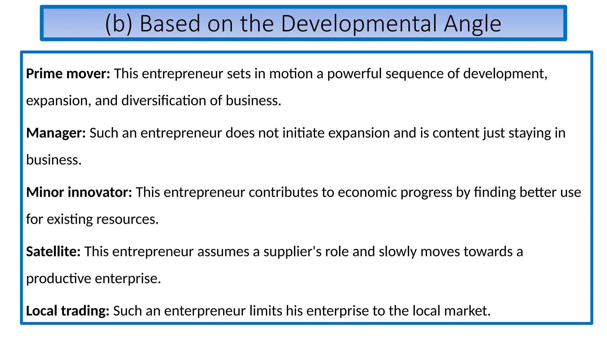(b) Based on the Developmental Angle
Prime mover: This entrepreneur sets in motion a powerful sequence of development,
expansion, and diversification of business.
Manager: Such an entrepreneur does not initiate expansion and is content just staying in
business.
Minor innovator: This entrepreneur contributes to economic progress by finding better use
for existing resources.
Satellite: This entrepreneur assumes a supplier's role and slowly moves towards a
productive enterprise.
Local trading: Such an enterpreneur limits his enterprise to the local market.
 