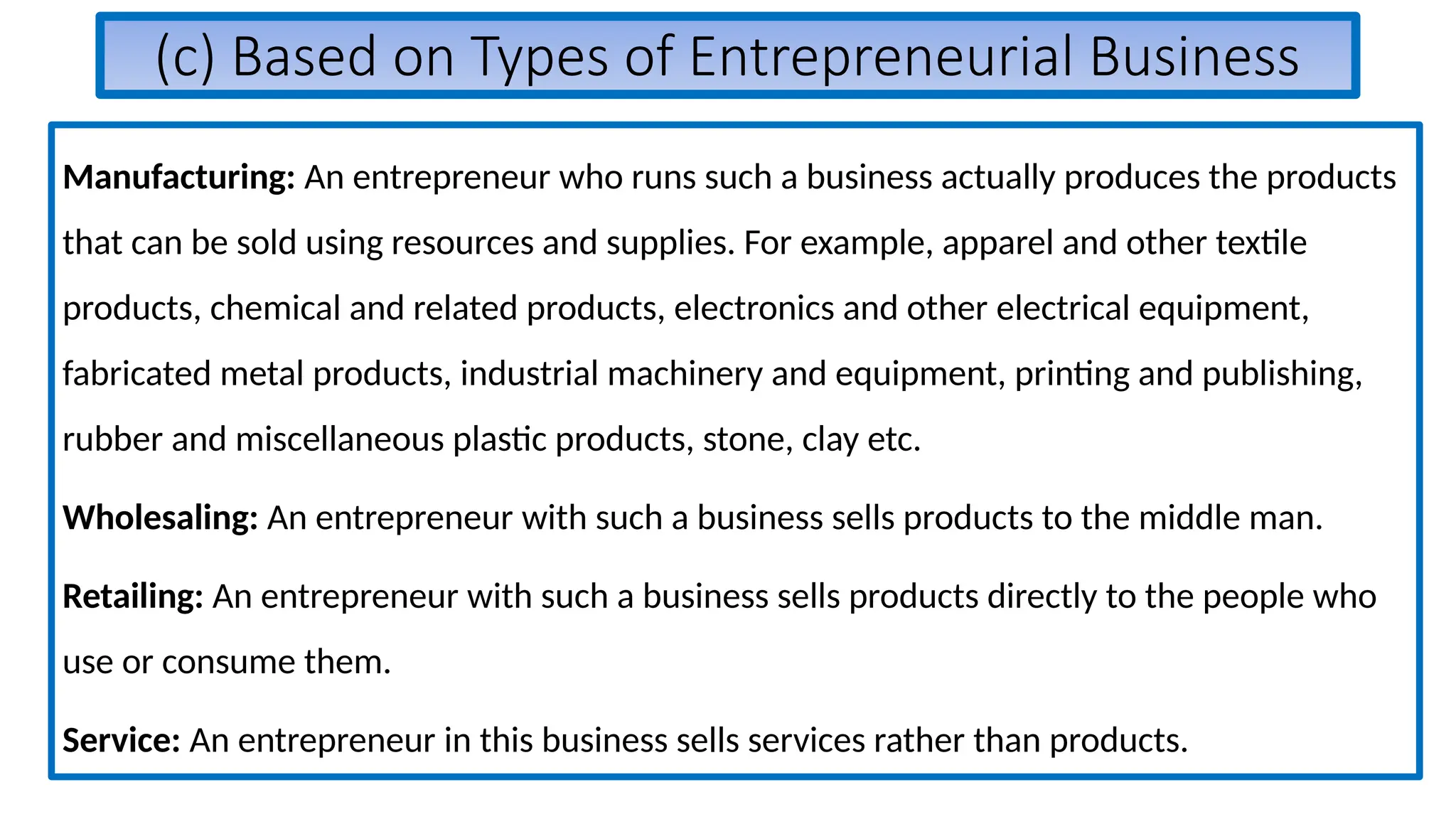 (c) Based on Types of Entrepreneurial Business
Manufacturing: An entrepreneur who runs such a business actually produces the products
that can be sold using resources and supplies. For example, apparel and other textile
products, chemical and related products, electronics and other electrical equipment,
fabricated metal products, industrial machinery and equipment, printing and publishing,
rubber and miscellaneous plastic products, stone, clay etc.
Wholesaling: An entrepreneur with such a business sells products to the middle man.
Retailing: An entrepreneur with such a business sells products directly to the people who
use or consume them.
Service: An entrepreneur in this business sells services rather than products.
 