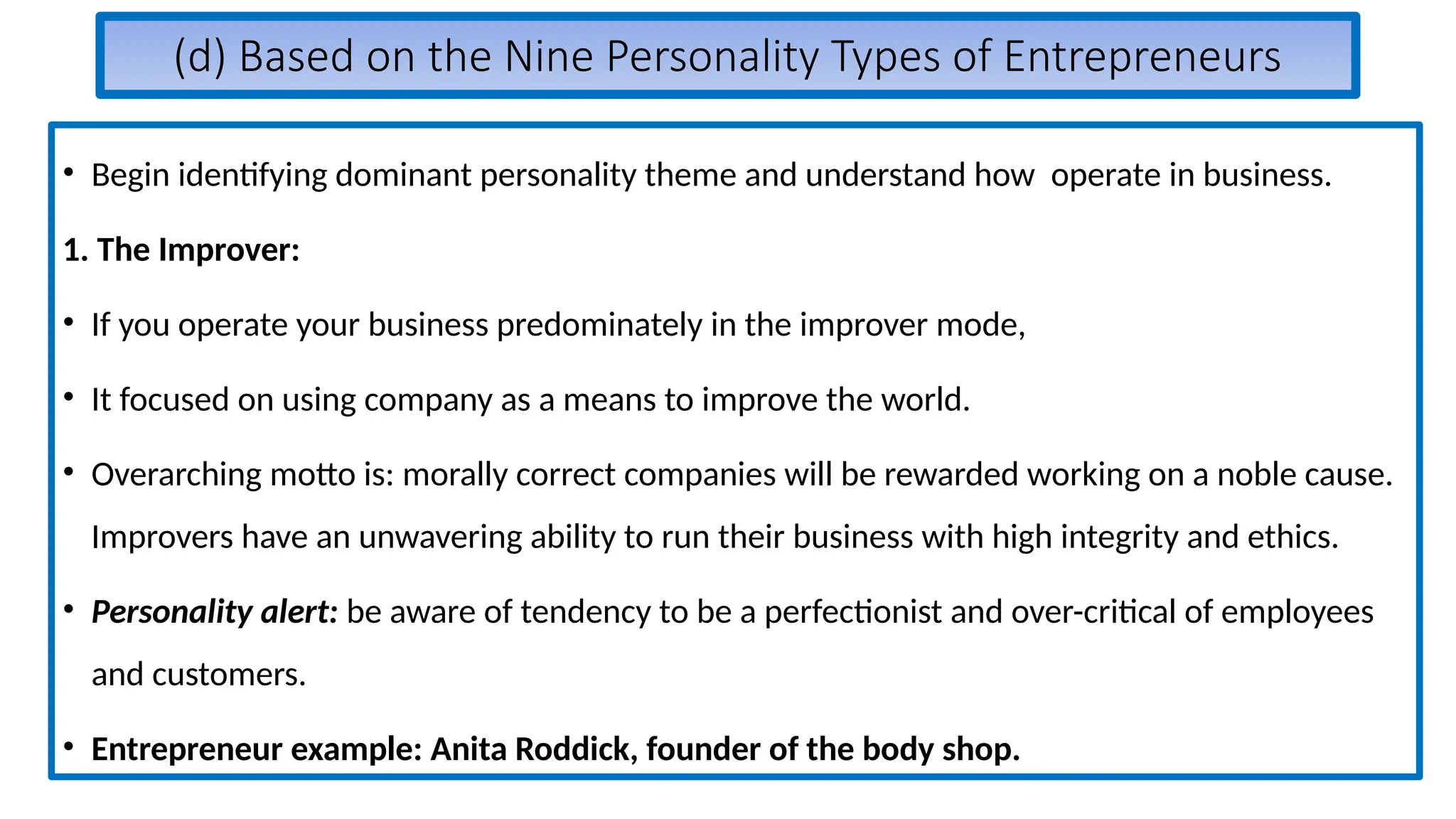 (d) Based on the Nine Personality Types of Entrepreneurs
• Begin identifying dominant personality theme and understand how operate in business.
1. The Improver:
• If you operate your business predominately in the improver mode,
• It focused on using company as a means to improve the world.
• Overarching motto is: morally correct companies will be rewarded working on a noble cause.
Improvers have an unwavering ability to run their business with high integrity and ethics.
• Personality alert: be aware of tendency to be a perfectionist and over-critical of employees
and customers.
• Entrepreneur example: Anita Roddick, founder of the body shop.
 