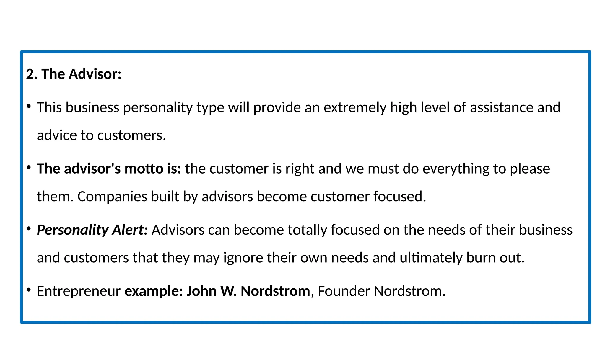 2. The Advisor:
• This business personality type will provide an extremely high level of assistance and
advice to customers.
• The advisor's motto is: the customer is right and we must do everything to please
them. Companies built by advisors become customer focused.
• Personality Alert: Advisors can become totally focused on the needs of their business
and customers that they may ignore their own needs and ultimately burn out.
• Entrepreneur example: John W. Nordstrom, Founder Nordstrom.
 