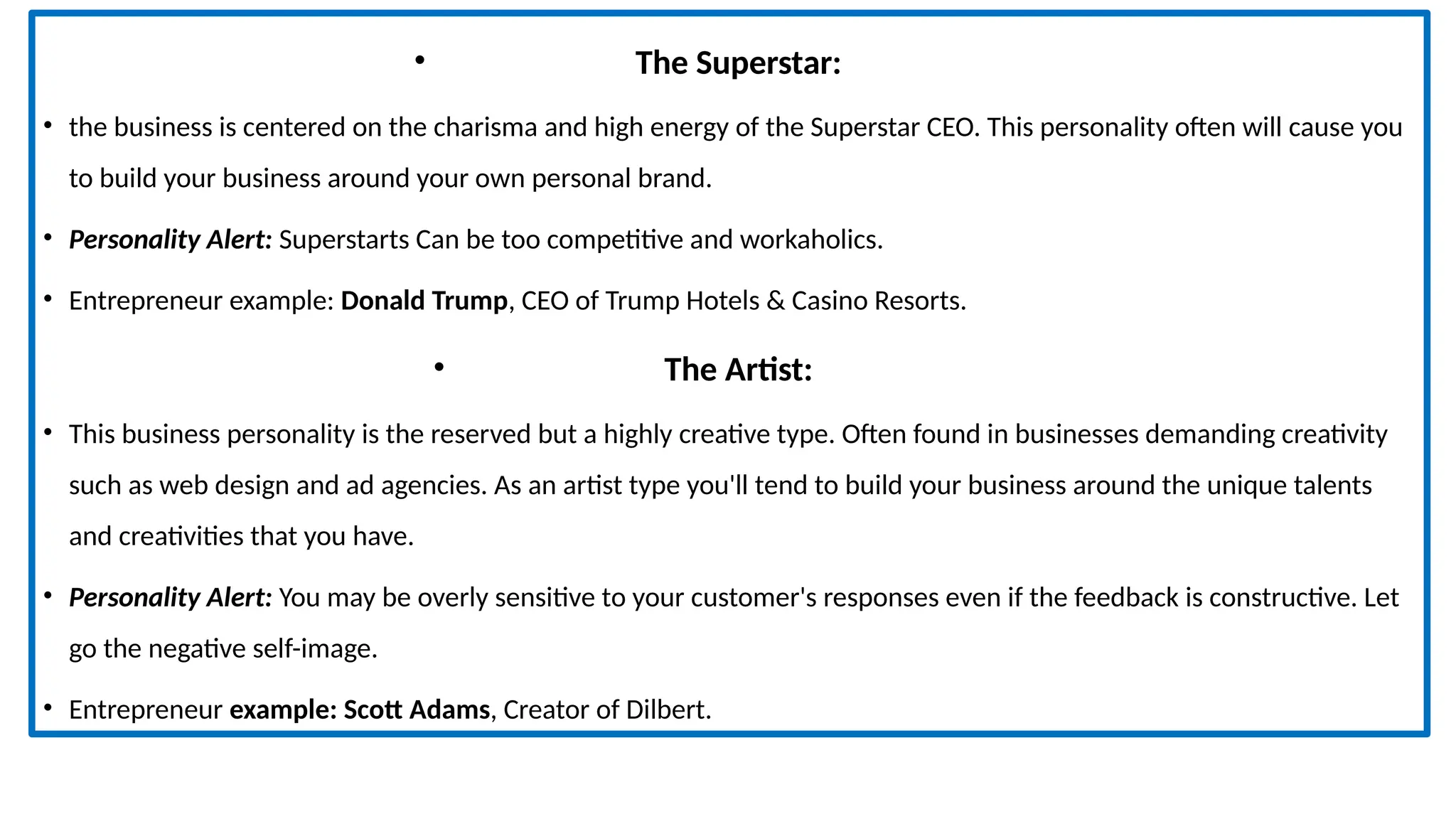 • The Superstar:
• the business is centered on the charisma and high energy of the Superstar CEO. This personality often will cause you
to build your business around your own personal brand.
• Personality Alert: Superstarts Can be too competitive and workaholics.
• Entrepreneur example: Donald Trump, CEO of Trump Hotels & Casino Resorts.
• The Artist:
• This business personality is the reserved but a highly creative type. Often found in businesses demanding creativity
such as web design and ad agencies. As an artist type you'll tend to build your business around the unique talents
and creativities that you have.
• Personality Alert: You may be overly sensitive to your customer's responses even if the feedback is constructive. Let
go the negative self-image.
• Entrepreneur example: Scott Adams, Creator of Dilbert.
 