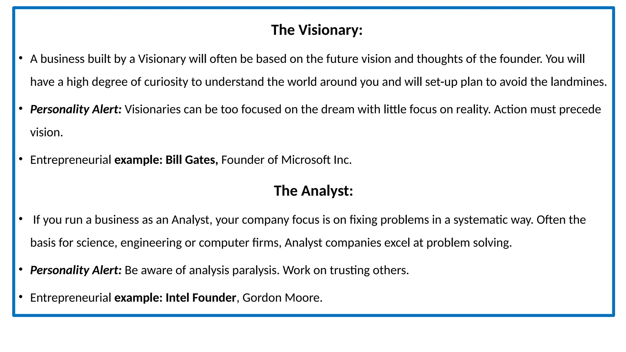 The Visionary:
• A business built by a Visionary will often be based on the future vision and thoughts of the founder. You will
have a high degree of curiosity to understand the world around you and will set-up plan to avoid the landmines.
• Personality Alert: Visionaries can be too focused on the dream with little focus on reality. Action must precede
vision.
• Entrepreneurial example: Bill Gates, Founder of Microsoft Inc.
The Analyst:
• If you run a business as an Analyst, your company focus is on fixing problems in a systematic way. Often the
basis for science, engineering or computer firms, Analyst companies excel at problem solving.
• Personality Alert: Be aware of analysis paralysis. Work on trusting others.
• Entrepreneurial example: Intel Founder, Gordon Moore.
 
