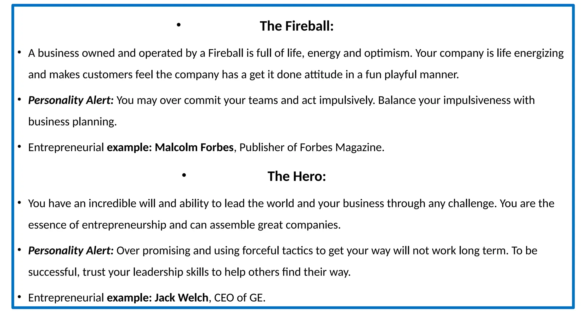 • The Fireball:
• A business owned and operated by a Fireball is full of life, energy and optimism. Your company is life energizing
and makes customers feel the company has a get it done attitude in a fun playful manner.
• Personality Alert: You may over commit your teams and act impulsively. Balance your impulsiveness with
business planning.
• Entrepreneurial example: Malcolm Forbes, Publisher of Forbes Magazine.
• The Hero:
• You have an incredible will and ability to lead the world and your business through any challenge. You are the
essence of entrepreneurship and can assemble great companies.
• Personality Alert: Over promising and using forceful tactics to get your way will not work long term. To be
successful, trust your leadership skills to help others find their way.
• Entrepreneurial example: Jack Welch, CEO of GE.
 