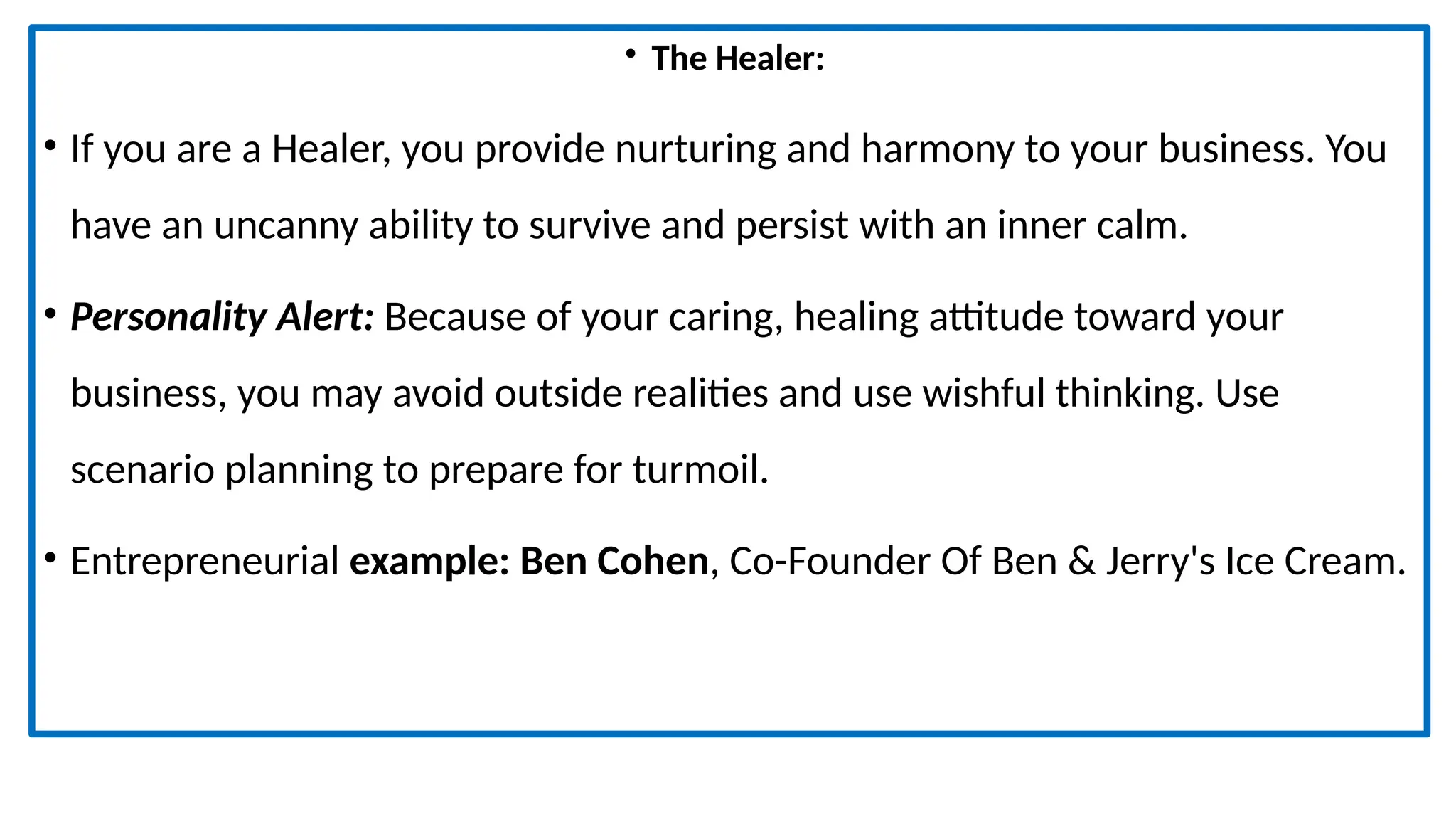 • The Healer:
• If you are a Healer, you provide nurturing and harmony to your business. You
have an uncanny ability to survive and persist with an inner calm.
• Personality Alert: Because of your caring, healing attitude toward your
business, you may avoid outside realities and use wishful thinking. Use
scenario planning to prepare for turmoil.
• Entrepreneurial example: Ben Cohen, Co-Founder Of Ben & Jerry's Ice Cream.
 