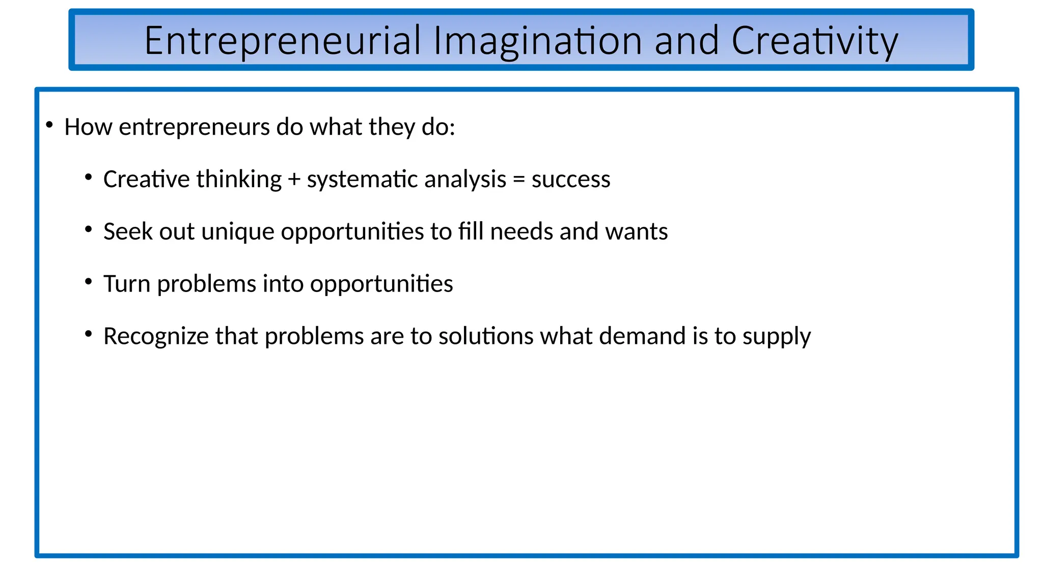 Entrepreneurial Imagination and Creativity
• How entrepreneurs do what they do:
• Creative thinking + systematic analysis = success
• Seek out unique opportunities to fill needs and wants
• Turn problems into opportunities
• Recognize that problems are to solutions what demand is to supply
 