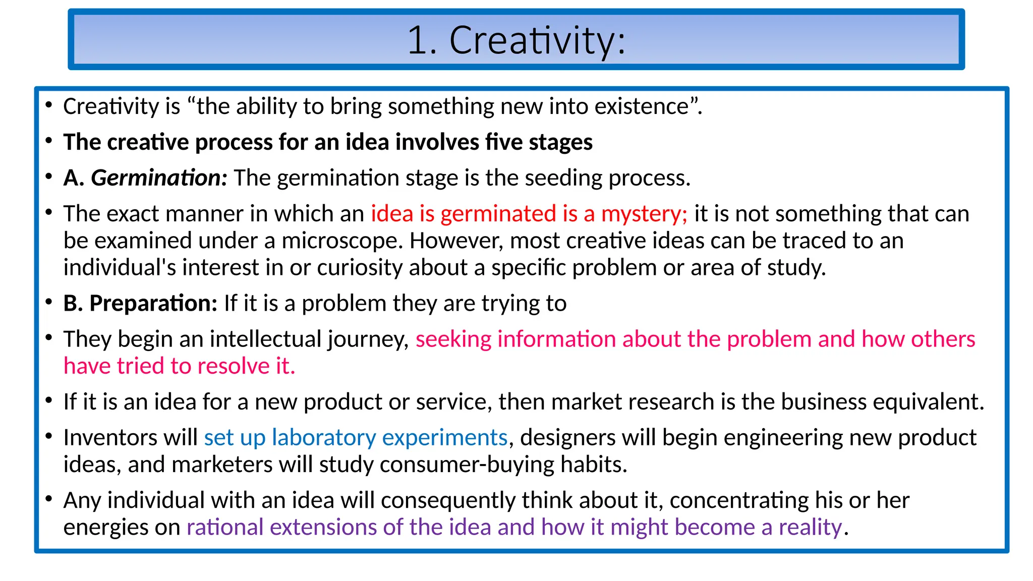 1. Creativity:
• Creativity is “the ability to bring something new into existence”.
• The creative process for an idea involves five stages
• A. Germination: The germination stage is the seeding process.
• The exact manner in which an idea is germinated is a mystery; it is not something that can
be examined under a microscope. However, most creative ideas can be traced to an
individual's interest in or curiosity about a specific problem or area of study.
• B. Preparation: If it is a problem they are trying to
• They begin an intellectual journey, seeking information about the problem and how others
have tried to resolve it.
• If it is an idea for a new product or service, then market research is the business equivalent.
• Inventors will set up laboratory experiments, designers will begin engineering new product
ideas, and marketers will study consumer-buying habits.
• Any individual with an idea will consequently think about it, concentrating his or her
energies on rational extensions of the idea and how it might become a reality.
 