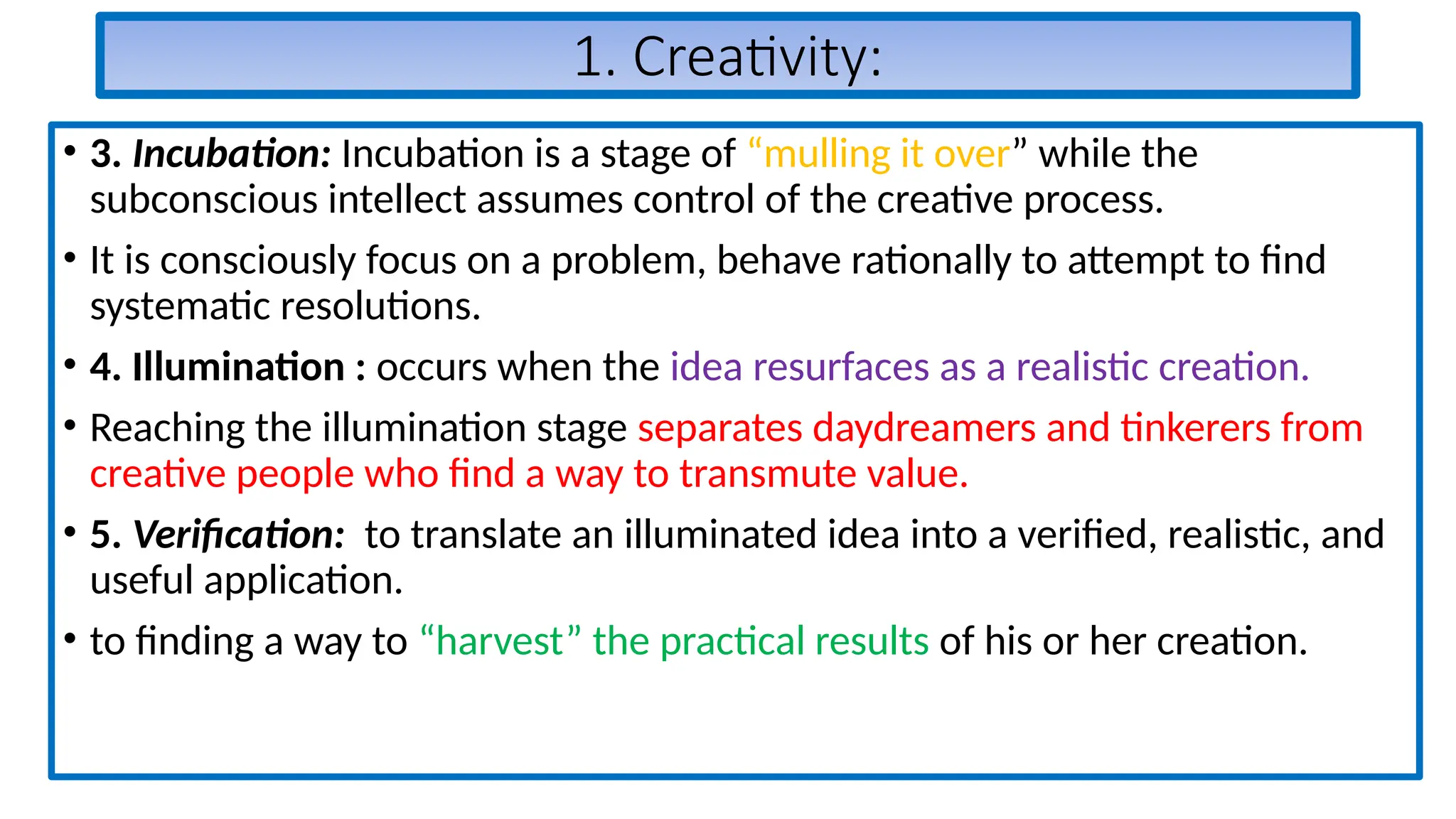 1. Creativity:
• 3. Incubation: Incubation is a stage of “mulling it over” while the
subconscious intellect assumes control of the creative process.
• It is consciously focus on a problem, behave rationally to attempt to find
systematic resolutions.
• 4. Illumination : occurs when the idea resurfaces as a realistic creation.
• Reaching the illumination stage separates daydreamers and tinkerers from
creative people who find a way to transmute value.
• 5. Verification: to translate an illuminated idea into a verified, realistic, and
useful application.
• to finding a way to “harvest” the practical results of his or her creation.
 