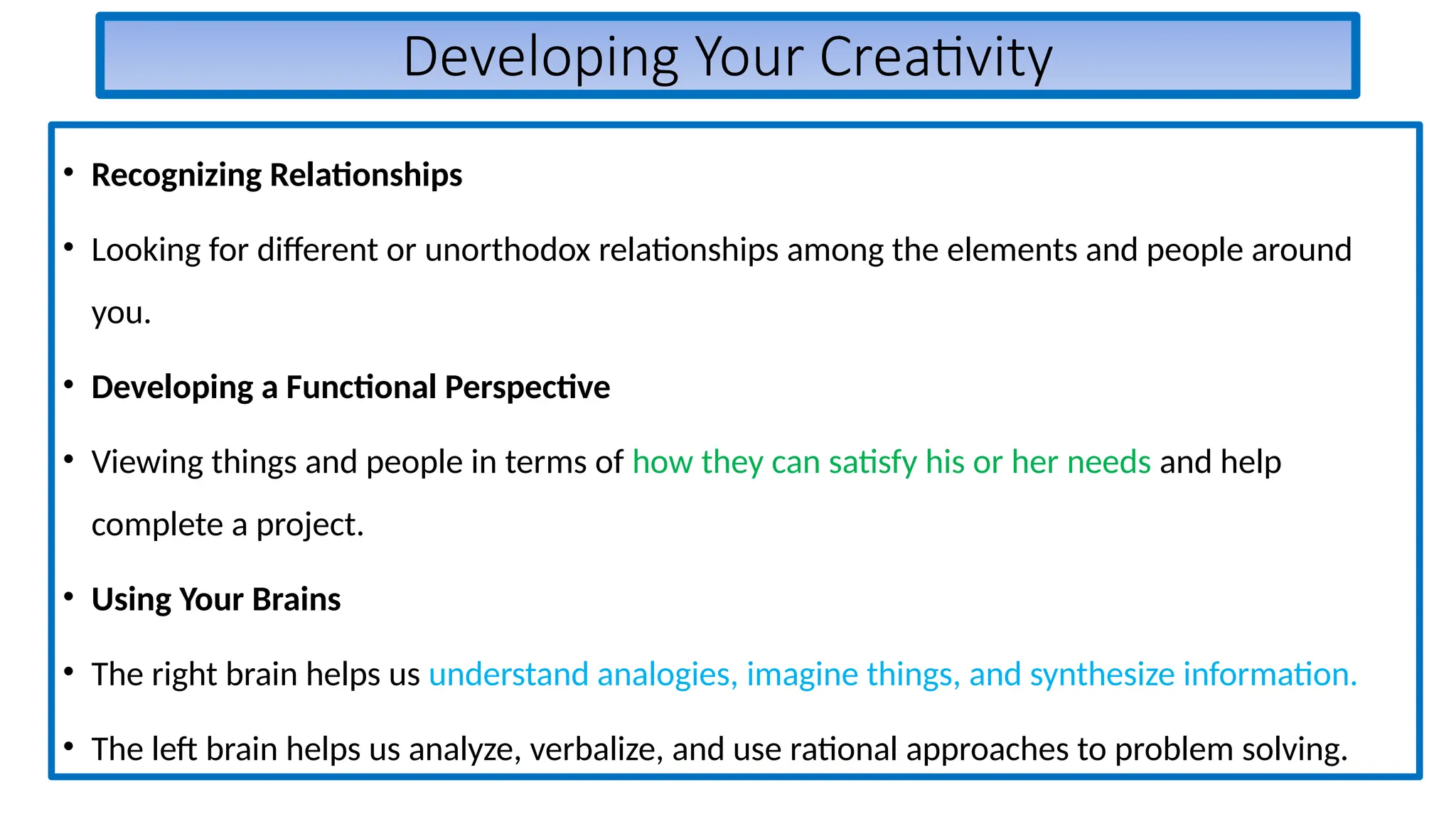 Developing Your Creativity
• Recognizing Relationships
• Looking for different or unorthodox relationships among the elements and people around
you.
• Developing a Functional Perspective
• Viewing things and people in terms of how they can satisfy his or her needs and help
complete a project.
• Using Your Brains
• The right brain helps us understand analogies, imagine things, and synthesize information.
• The left brain helps us analyze, verbalize, and use rational approaches to problem solving.
 