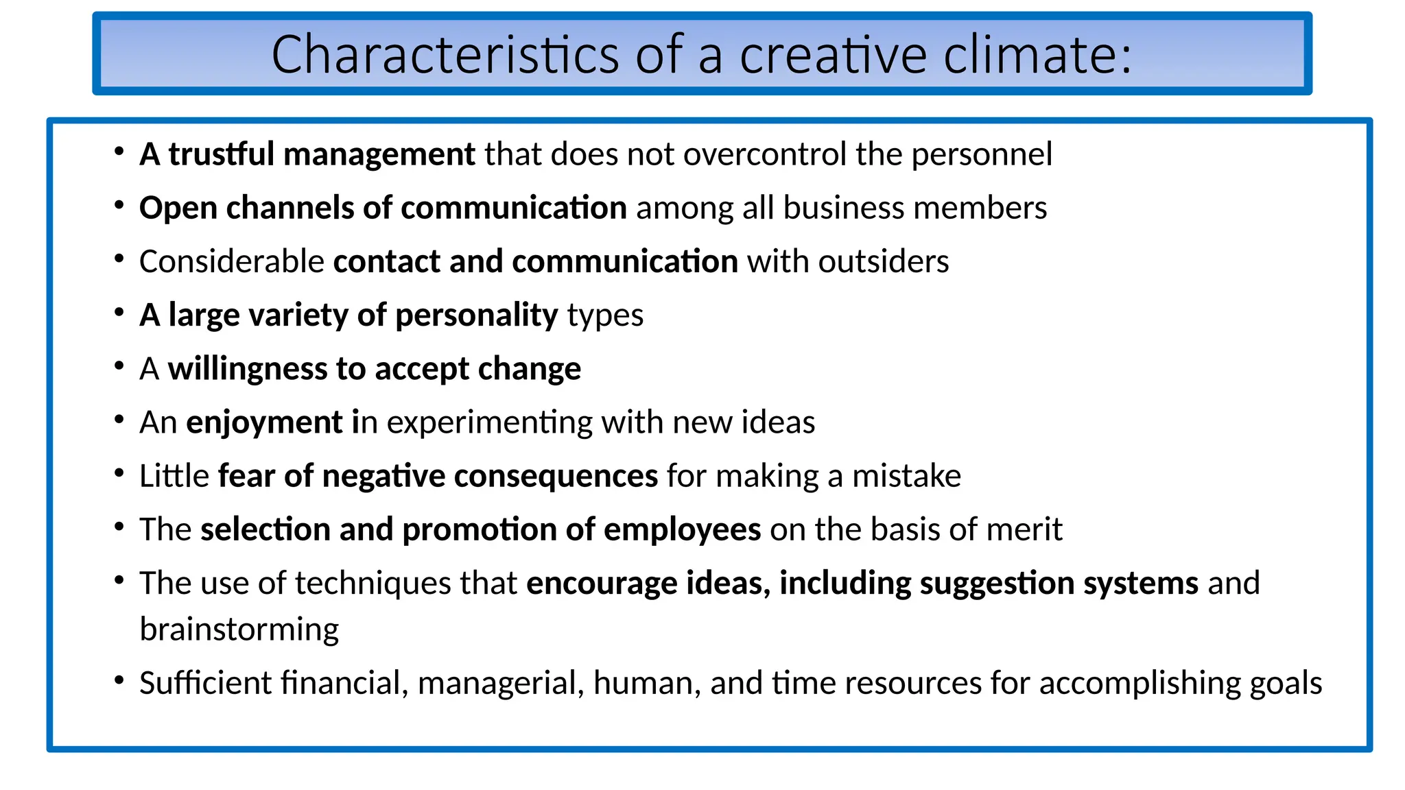 Characteristics of a creative climate:
• A trustful management that does not overcontrol the personnel
• Open channels of communication among all business members
• Considerable contact and communication with outsiders
• A large variety of personality types
• A willingness to accept change
• An enjoyment in experimenting with new ideas
• Little fear of negative consequences for making a mistake
• The selection and promotion of employees on the basis of merit
• The use of techniques that encourage ideas, including suggestion systems and
brainstorming
• Sufficient financial, managerial, human, and time resources for accomplishing goals
 