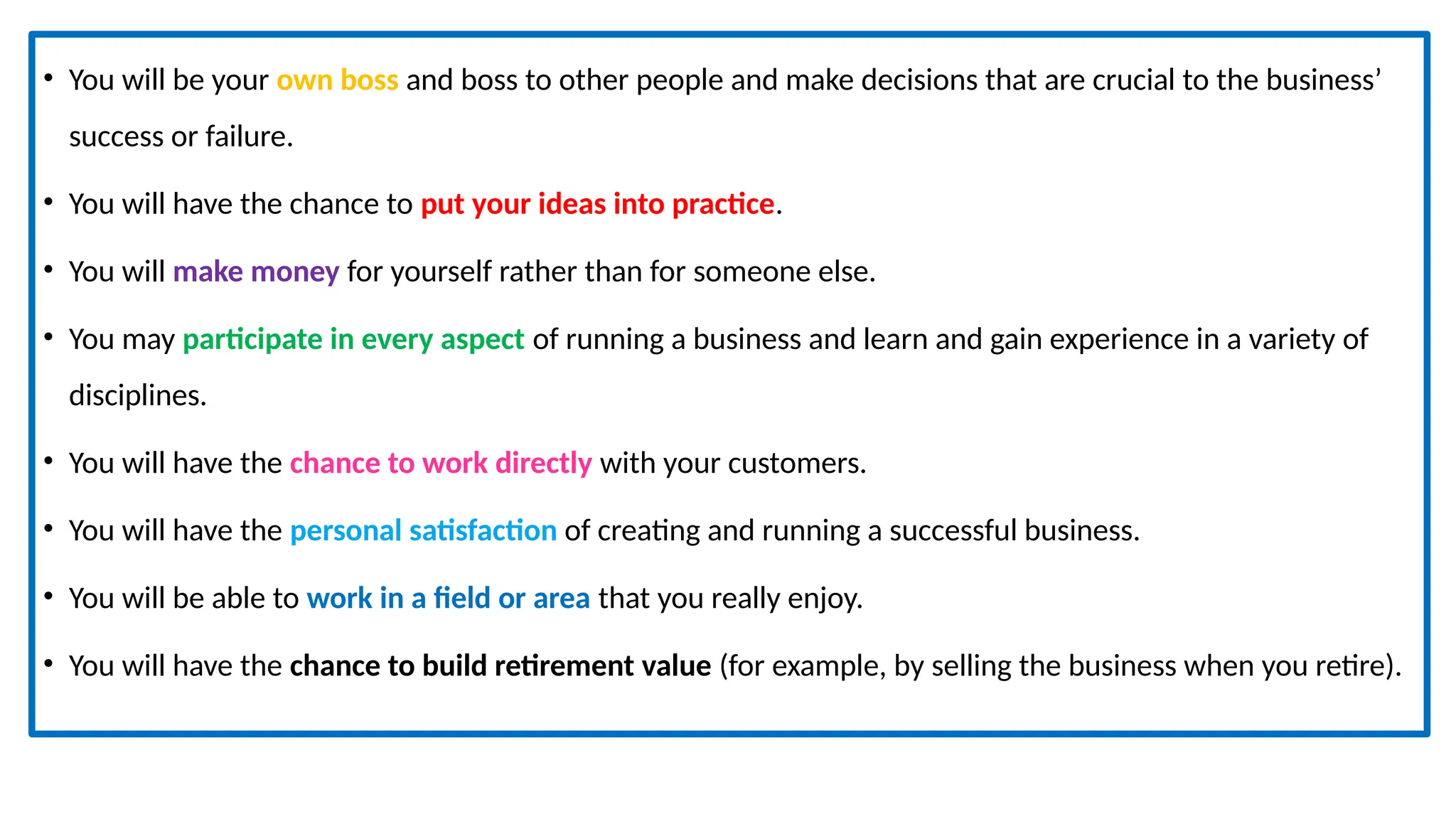 • You will be your own boss and boss to other people and make decisions that are crucial to the business’
success or failure.
• You will have the chance to put your ideas into practice.
• You will make money for yourself rather than for someone else.
• You may participate in every aspect of running a business and learn and gain experience in a variety of
disciplines.
• You will have the chance to work directly with your customers.
• You will have the personal satisfaction of creating and running a successful business.
• You will be able to work in a field or area that you really enjoy.
• You will have the chance to build retirement value (for example, by selling the business when you retire).
 