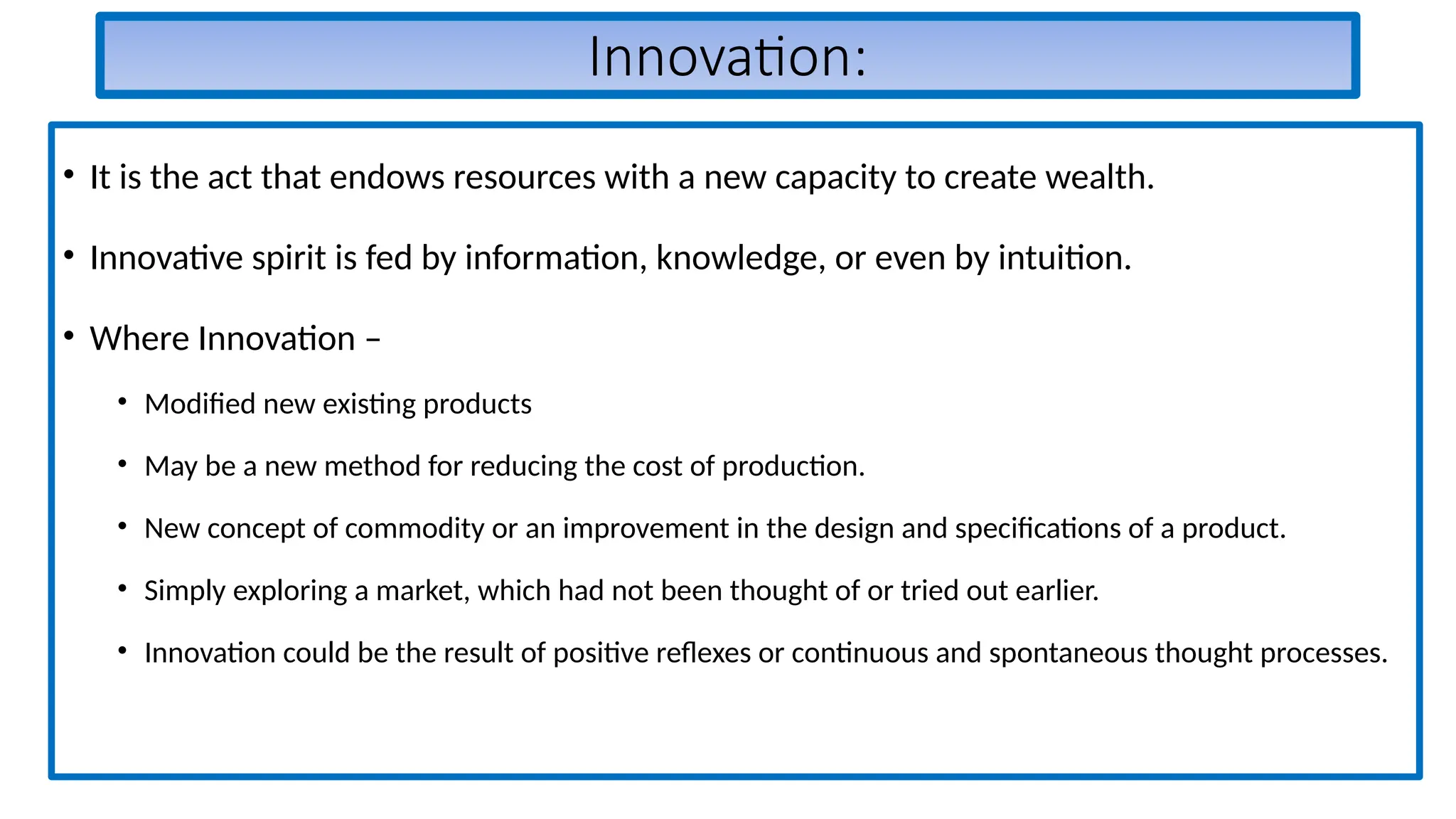 Innovation:
• It is the act that endows resources with a new capacity to create wealth.
• Innovative spirit is fed by information, knowledge, or even by intuition.
• Where Innovation –
• Modified new existing products
• May be a new method for reducing the cost of production.
• New concept of commodity or an improvement in the design and specifications of a product.
• Simply exploring a market, which had not been thought of or tried out earlier.
• Innovation could be the result of positive reflexes or continuous and spontaneous thought processes.
 