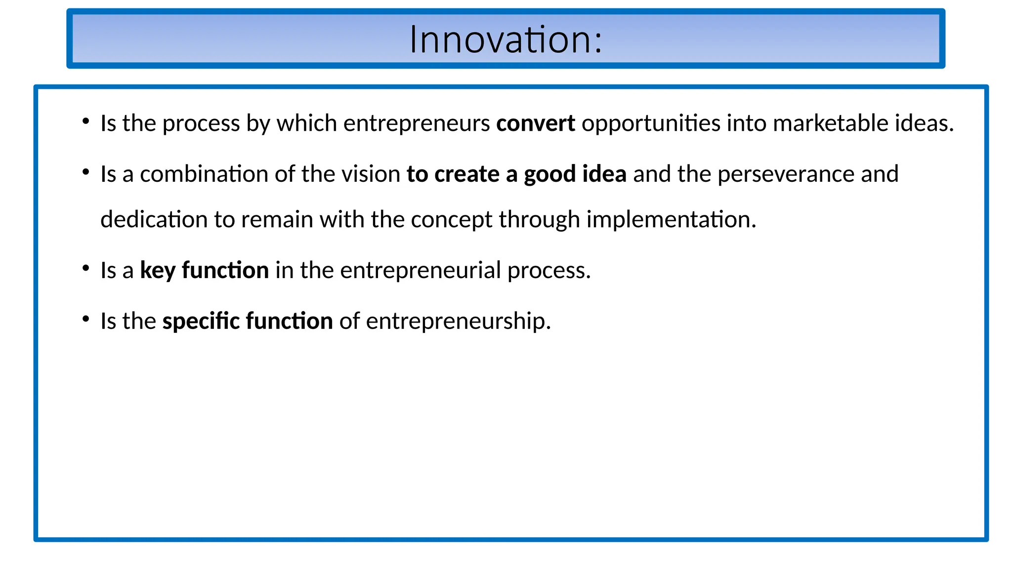 Innovation:
• Is the process by which entrepreneurs convert opportunities into marketable ideas.
• Is a combination of the vision to create a good idea and the perseverance and
dedication to remain with the concept through implementation.
• Is a key function in the entrepreneurial process.
• Is the specific function of entrepreneurship.
 