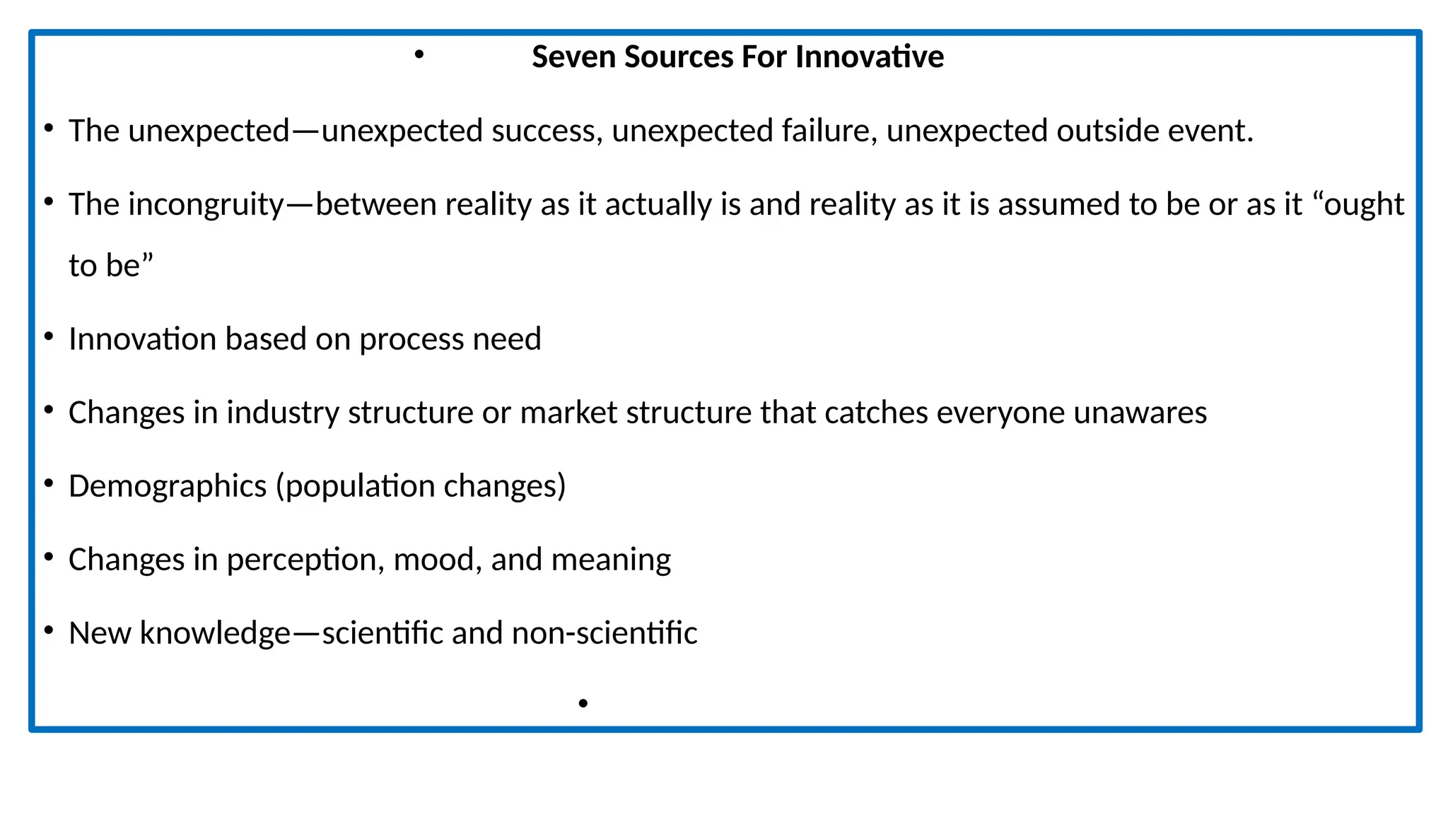 • Seven Sources For Innovative
• The unexpected—unexpected success, unexpected failure, unexpected outside event.
• The incongruity—between reality as it actually is and reality as it is assumed to be or as it “ought
to be”
• Innovation based on process need
• Changes in industry structure or market structure that catches everyone unawares
• Demographics (population changes)
• Changes in perception, mood, and meaning
• New knowledge—scientific and non-scientific
•
 