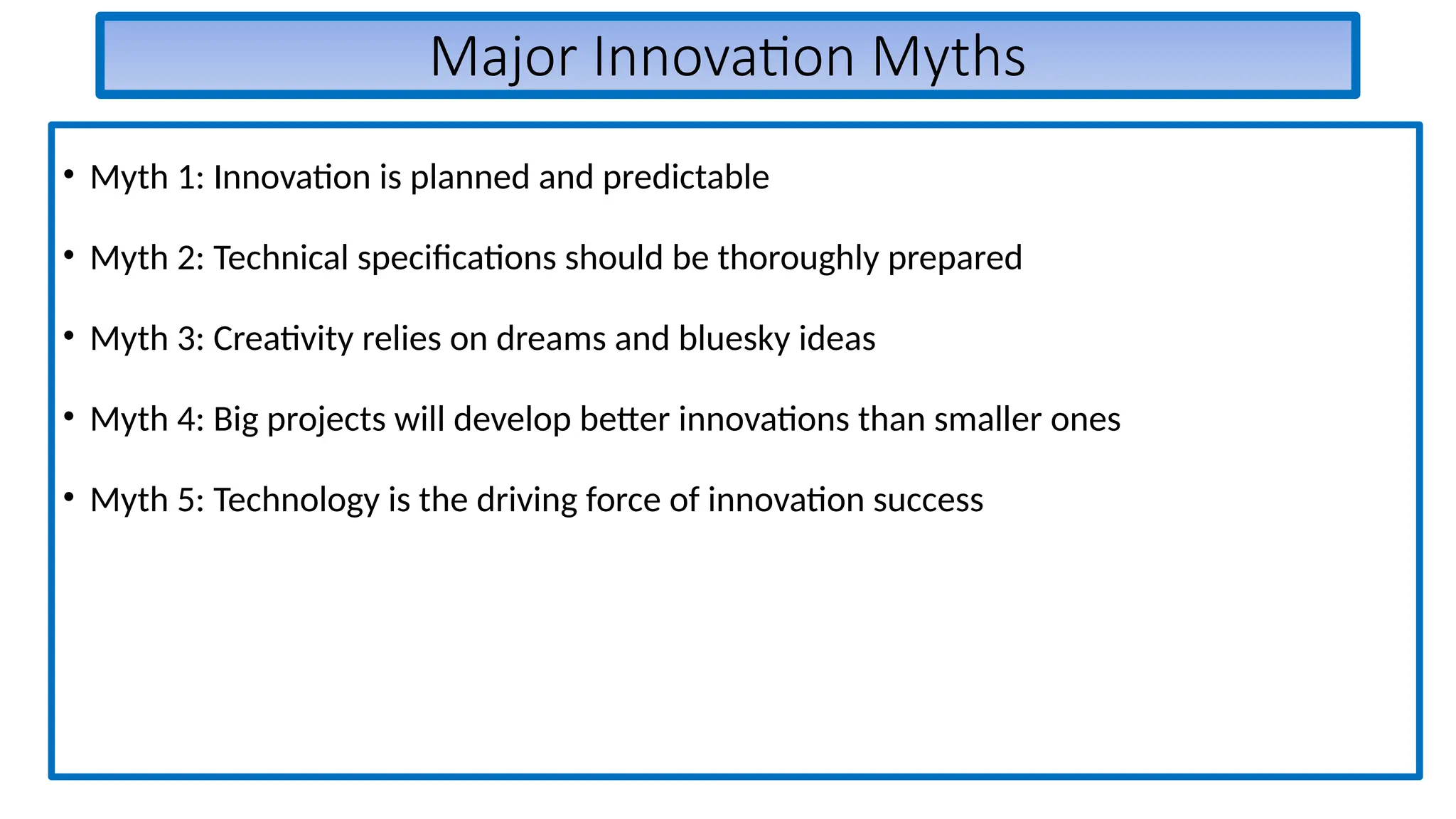 Major Innovation Myths
• Myth 1: Innovation is planned and predictable
• Myth 2: Technical specifications should be thoroughly prepared
• Myth 3: Creativity relies on dreams and bluesky ideas
• Myth 4: Big projects will develop better innovations than smaller ones
• Myth 5: Technology is the driving force of innovation success
 