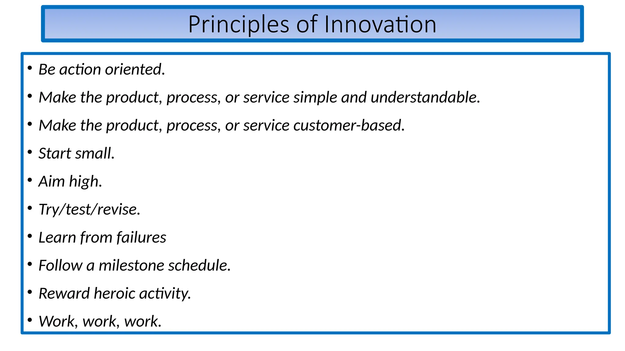 Principles of Innovation
• Be action oriented.
• Make the product, process, or service simple and understandable.
• Make the product, process, or service customer-based.
• Start small.
• Aim high.
• Try/test/revise.
• Learn from failures
• Follow a milestone schedule.
• Reward heroic activity.
• Work, work, work.
 