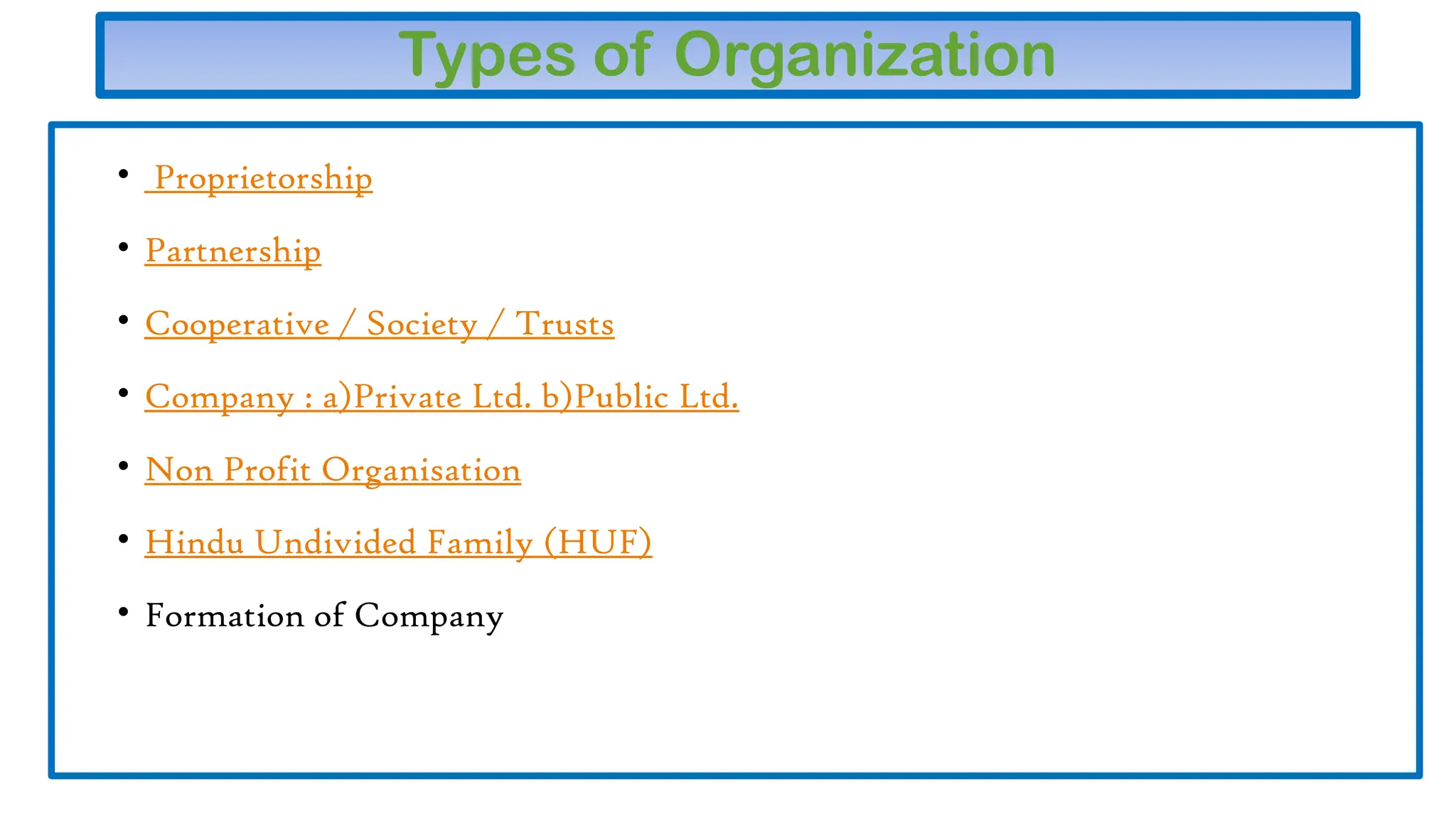 Types of Organization
• Proprietorship
• Partnership
• Cooperative / Society / Trusts
• Company : a)Private Ltd. b)Public Ltd.
• Non Profit Organisation
• Hindu Undivided Family (HUF)
• Formation of Company
 