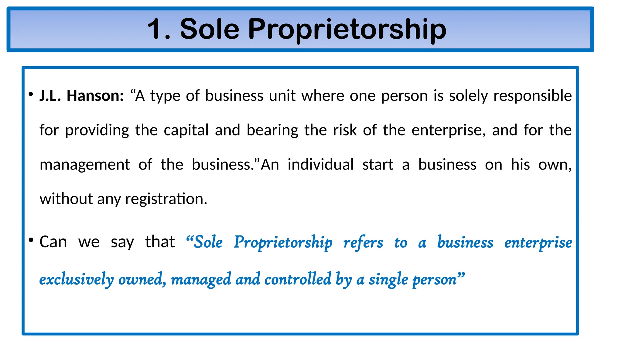 1. Sole Proprietorship
• J.L. Hanson: “A type of business unit where one person is solely responsible
for providing the capital and bearing the risk of the enterprise, and for the
management of the business.”An individual start a business on his own,
without any registration.
• Can we say that “Sole Proprietorship refers to a business enterprise
exclusively owned, managed and controlled by a single person”
 