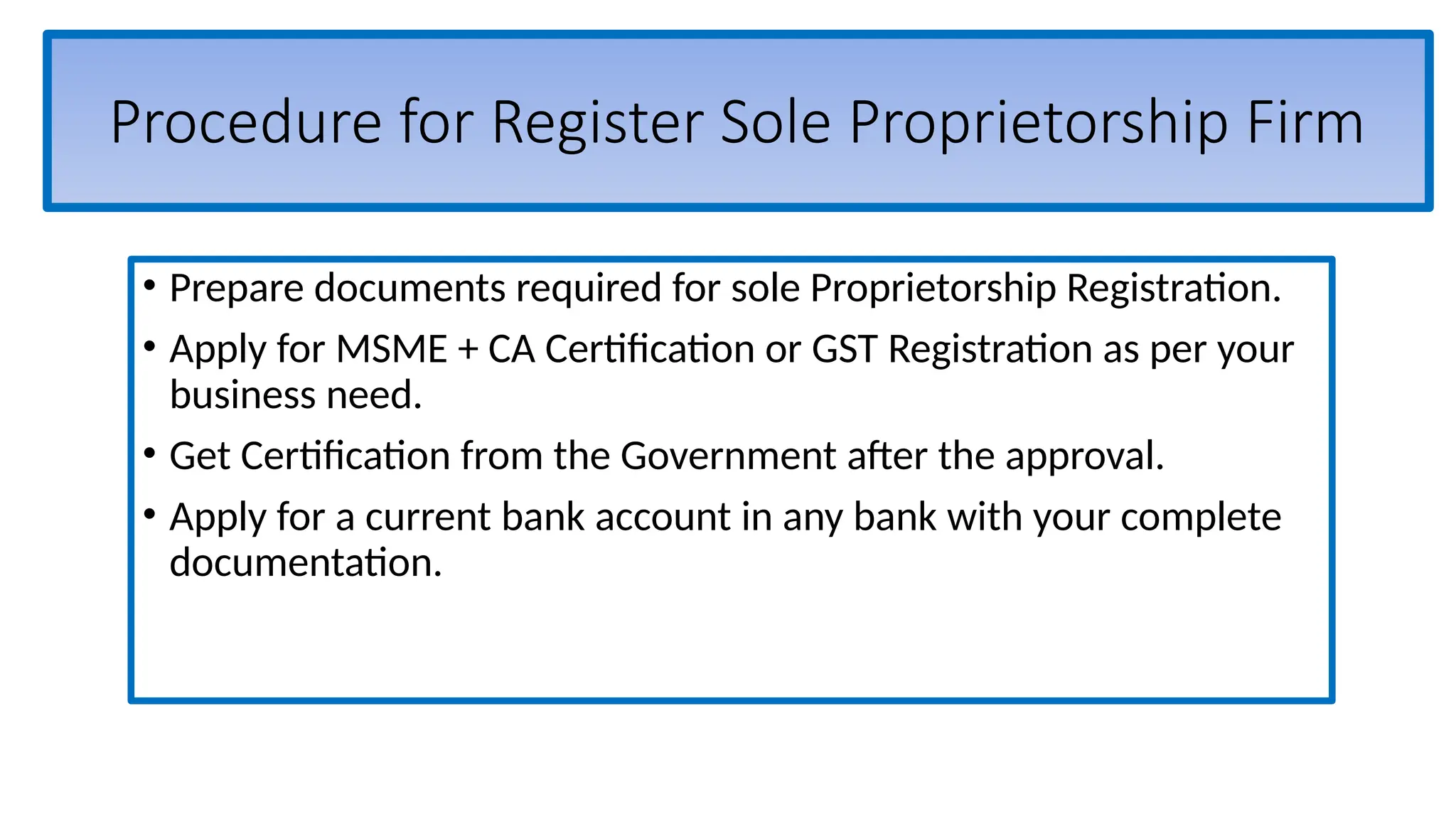 Procedure for Register Sole Proprietorship Firm
• Prepare documents required for sole Proprietorship Registration.
• Apply for MSME + CA Certification or GST Registration as per your
business need.
• Get Certification from the Government after the approval.
• Apply for a current bank account in any bank with your complete
documentation.
 