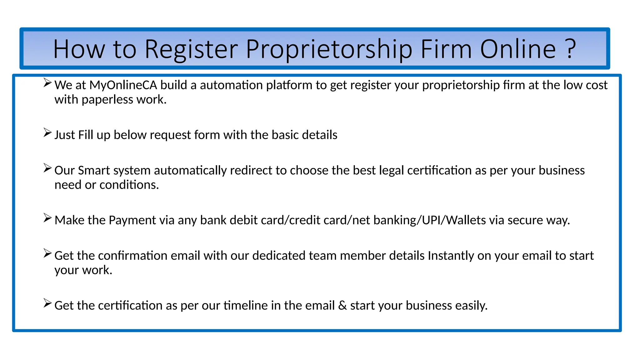 How to Register Proprietorship Firm Online ?
We at MyOnlineCA build a automation platform to get register your proprietorship firm at the low cost
with paperless work.
Just Fill up below request form with the basic details
Our Smart system automatically redirect to choose the best legal certification as per your business
need or conditions.
Make the Payment via any bank debit card/credit card/net banking/UPI/Wallets via secure way.
Get the confirmation email with our dedicated team member details Instantly on your email to start
your work.
Get the certification as per our timeline in the email & start your business easily.
 