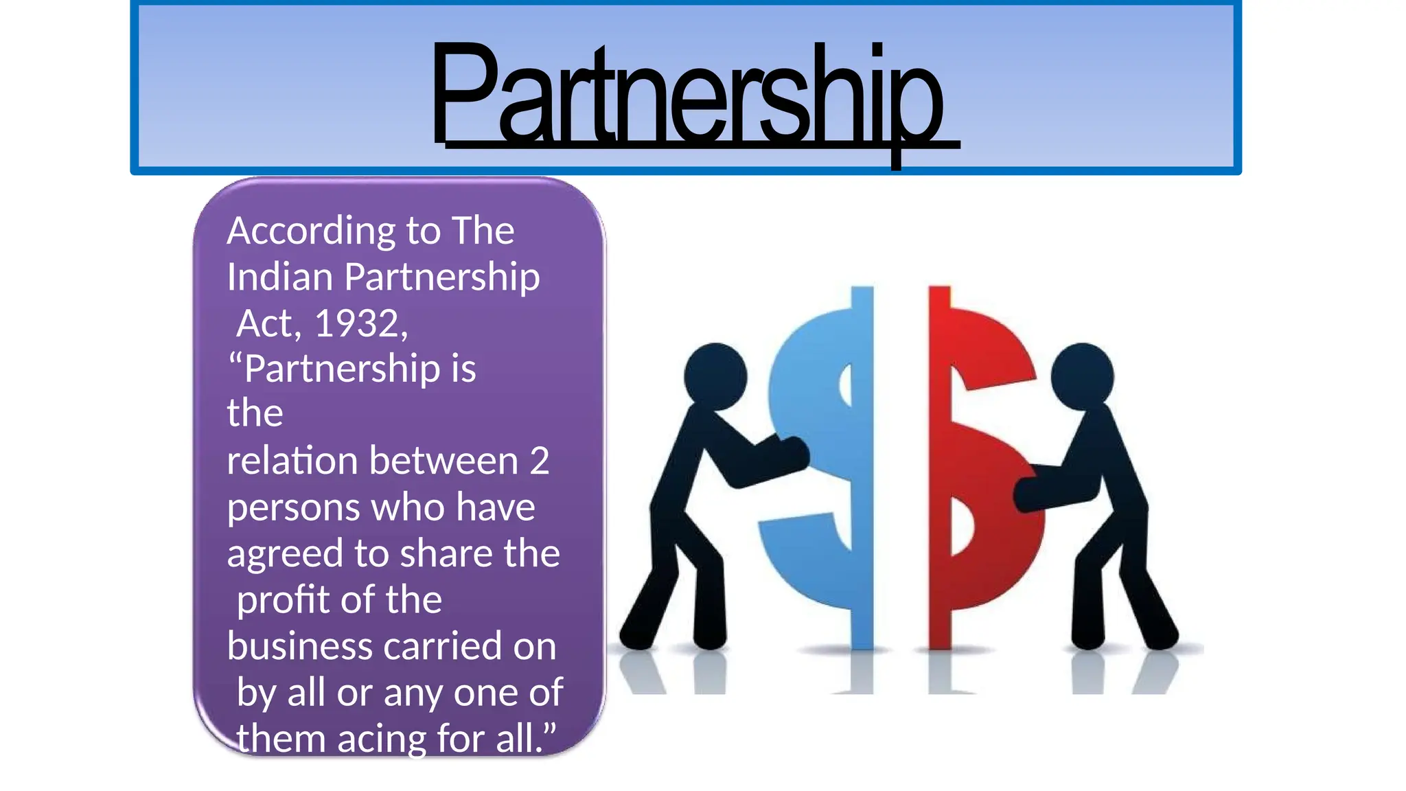 According to The
Indian Partnership
Act, 1932,
“Partnership is
the
relation between 2
persons who have
agreed to share the
profit of the
business carried on
by all or any one of
them acing for all.”
Partnership
 