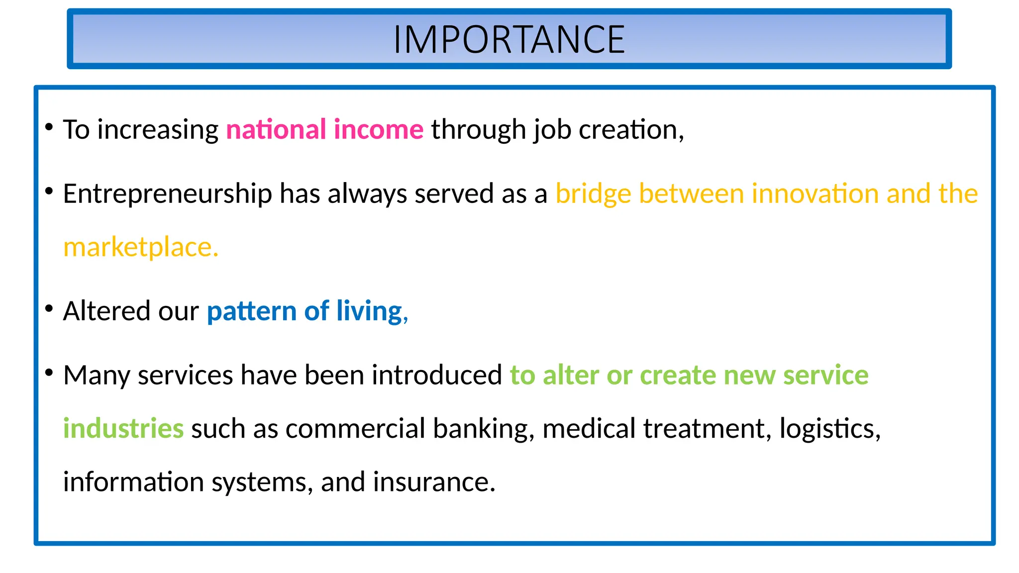 IMPORTANCE
• To increasing national income through job creation,
• Entrepreneurship has always served as a bridge between innovation and the
marketplace.
• Altered our pattern of living,
• Many services have been introduced to alter or create new service
industries such as commercial banking, medical treatment, logistics,
information systems, and insurance.
 