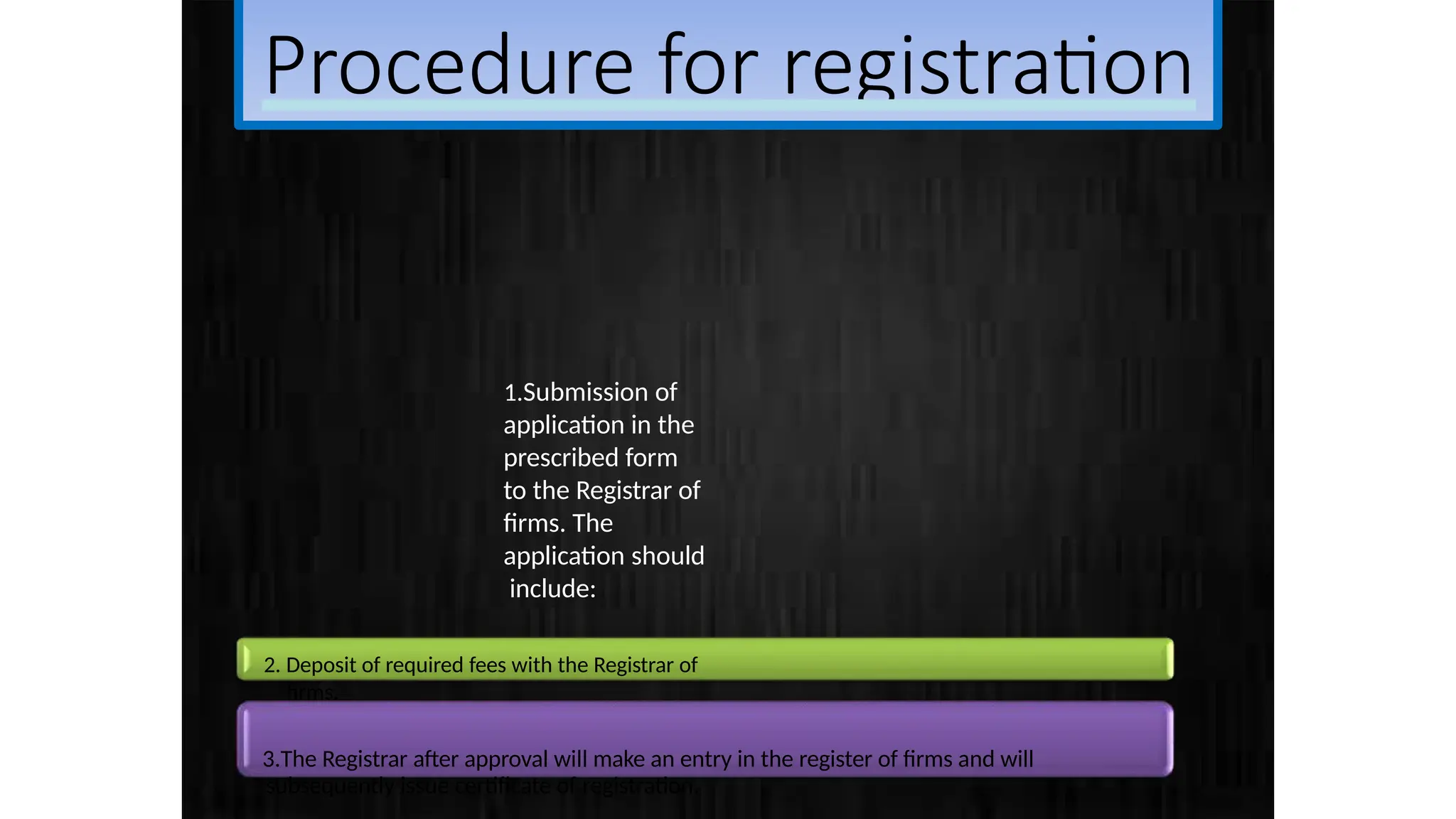 Procedure for registration
1.Submission of
application in the
prescribed form
to the Registrar of
firms. The
application should
include:
2. Deposit of required fees with the Registrar of
firms.
3.The Registrar after approval will make an entry in the register of firms and will
subsequently issue certificate of registration.
 