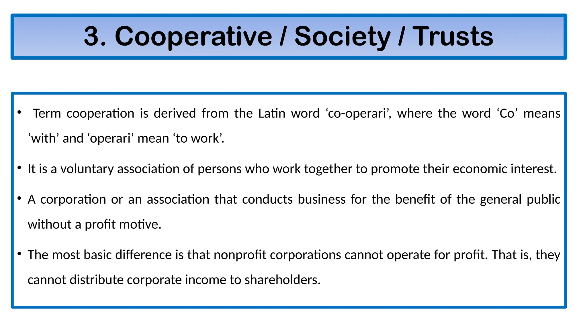 3. Cooperative / Society / Trusts
• Term cooperation is derived from the Latin word ‘co-operari’, where the word ‘Co’ means
‘with’ and ‘operari’ mean ‘to work’.
• It is a voluntary association of persons who work together to promote their economic interest.
• A corporation or an association that conducts business for the benefit of the general public
without a profit motive.
• The most basic difference is that nonprofit corporations cannot operate for profit. That is, they
cannot distribute corporate income to shareholders.
 